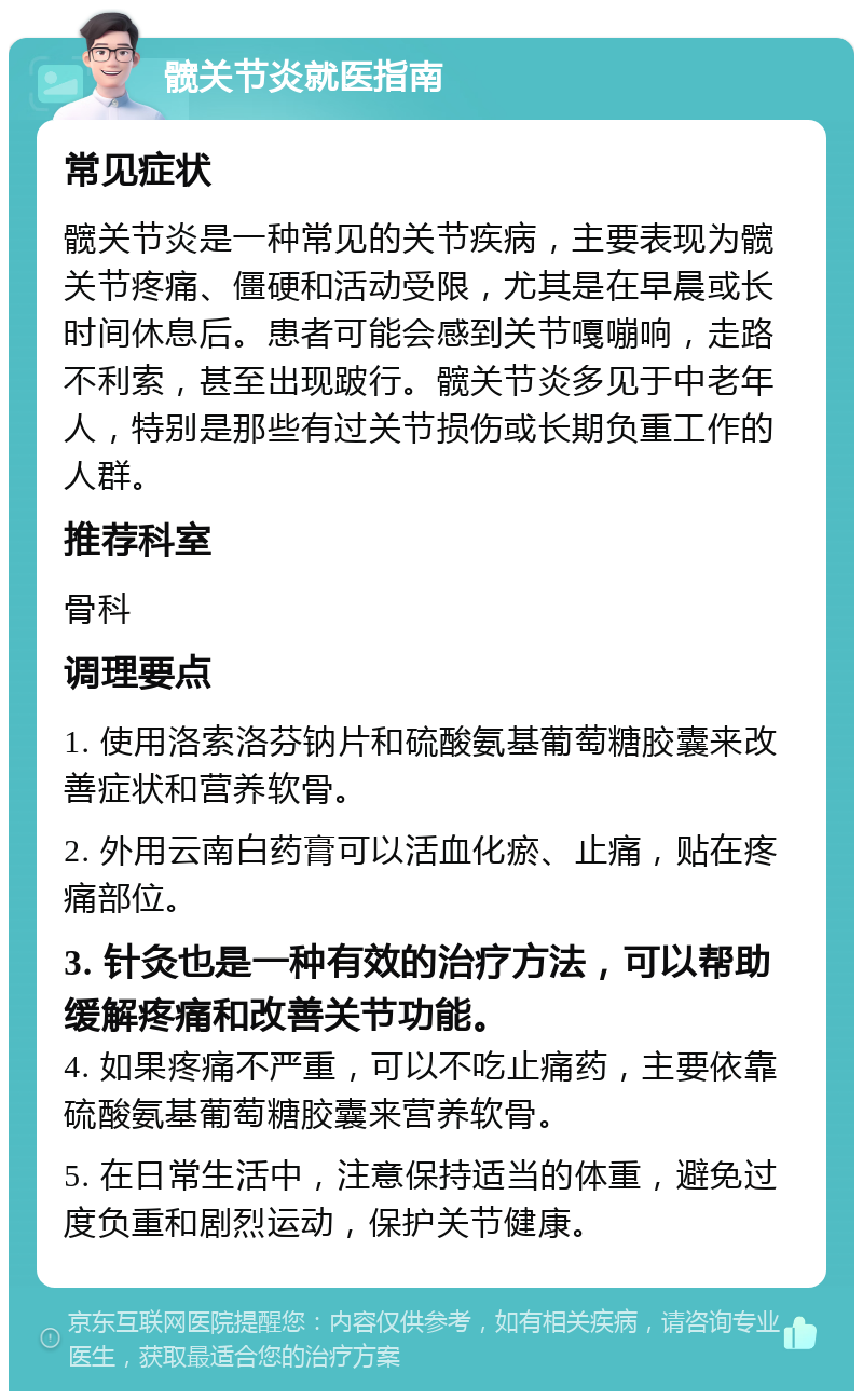 髋关节炎就医指南 常见症状 髋关节炎是一种常见的关节疾病，主要表现为髋关节疼痛、僵硬和活动受限，尤其是在早晨或长时间休息后。患者可能会感到关节嘎嘣响，走路不利索，甚至出现跛行。髋关节炎多见于中老年人，特别是那些有过关节损伤或长期负重工作的人群。 推荐科室 骨科 调理要点 1. 使用洛索洛芬钠片和硫酸氨基葡萄糖胶囊来改善症状和营养软骨。 2. 外用云南白药膏可以活血化瘀、止痛，贴在疼痛部位。 3. 针灸也是一种有效的治疗方法，可以帮助缓解疼痛和改善关节功能。 4. 如果疼痛不严重，可以不吃止痛药，主要依靠硫酸氨基葡萄糖胶囊来营养软骨。 5. 在日常生活中，注意保持适当的体重，避免过度负重和剧烈运动，保护关节健康。