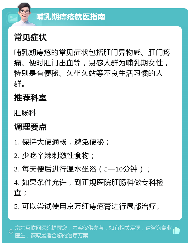 哺乳期痔疮就医指南 常见症状 哺乳期痔疮的常见症状包括肛门异物感、肛门疼痛、便时肛门出血等，易感人群为哺乳期女性，特别是有便秘、久坐久站等不良生活习惯的人群。 推荐科室 肛肠科 调理要点 1. 保持大便通畅，避免便秘； 2. 少吃辛辣刺激性食物； 3. 每天便后进行温水坐浴（5—10分钟）； 4. 如果条件允许，到正规医院肛肠科做专科检查； 5. 可以尝试使用京万红痔疮膏进行局部治疗。