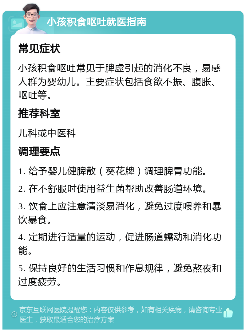 小孩积食呕吐就医指南 常见症状 小孩积食呕吐常见于脾虚引起的消化不良，易感人群为婴幼儿。主要症状包括食欲不振、腹胀、呕吐等。 推荐科室 儿科或中医科 调理要点 1. 给予婴儿健脾散（葵花牌）调理脾胃功能。 2. 在不舒服时使用益生菌帮助改善肠道环境。 3. 饮食上应注意清淡易消化，避免过度喂养和暴饮暴食。 4. 定期进行适量的运动，促进肠道蠕动和消化功能。 5. 保持良好的生活习惯和作息规律，避免熬夜和过度疲劳。