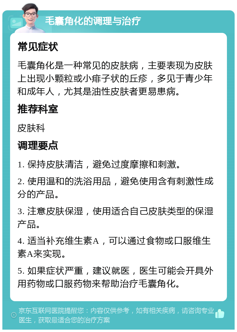 毛囊角化的调理与治疗 常见症状 毛囊角化是一种常见的皮肤病，主要表现为皮肤上出现小颗粒或小痱子状的丘疹，多见于青少年和成年人，尤其是油性皮肤者更易患病。 推荐科室 皮肤科 调理要点 1. 保持皮肤清洁，避免过度摩擦和刺激。 2. 使用温和的洗浴用品，避免使用含有刺激性成分的产品。 3. 注意皮肤保湿，使用适合自己皮肤类型的保湿产品。 4. 适当补充维生素A，可以通过食物或口服维生素A来实现。 5. 如果症状严重，建议就医，医生可能会开具外用药物或口服药物来帮助治疗毛囊角化。