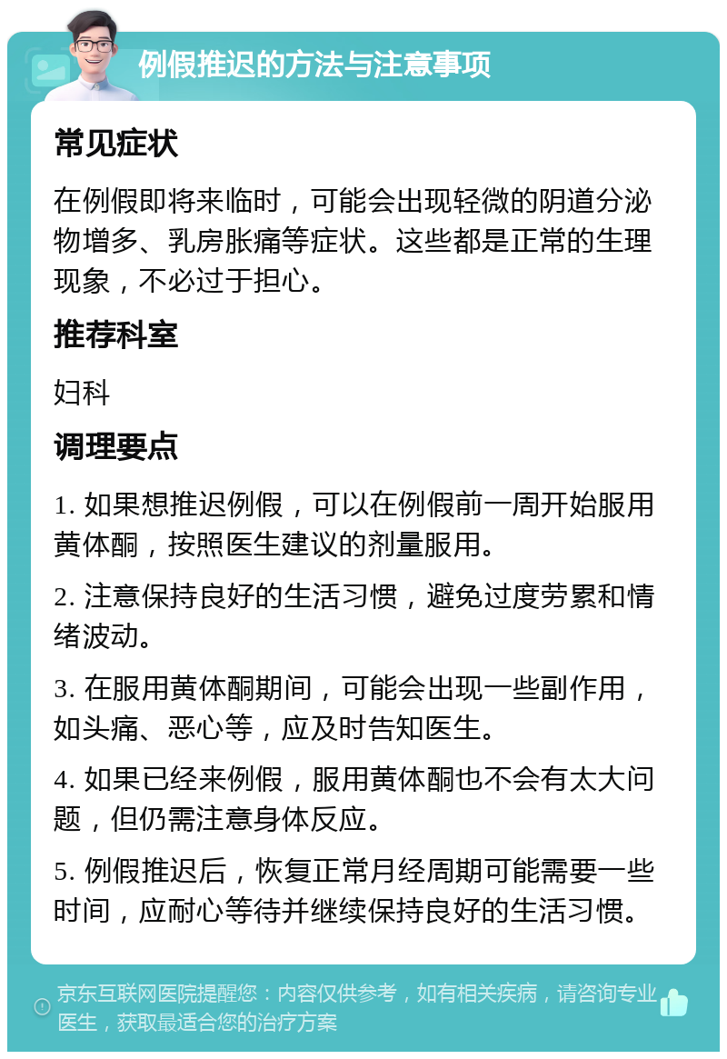 例假推迟的方法与注意事项 常见症状 在例假即将来临时，可能会出现轻微的阴道分泌物增多、乳房胀痛等症状。这些都是正常的生理现象，不必过于担心。 推荐科室 妇科 调理要点 1. 如果想推迟例假，可以在例假前一周开始服用黄体酮，按照医生建议的剂量服用。 2. 注意保持良好的生活习惯，避免过度劳累和情绪波动。 3. 在服用黄体酮期间，可能会出现一些副作用，如头痛、恶心等，应及时告知医生。 4. 如果已经来例假，服用黄体酮也不会有太大问题，但仍需注意身体反应。 5. 例假推迟后，恢复正常月经周期可能需要一些时间，应耐心等待并继续保持良好的生活习惯。