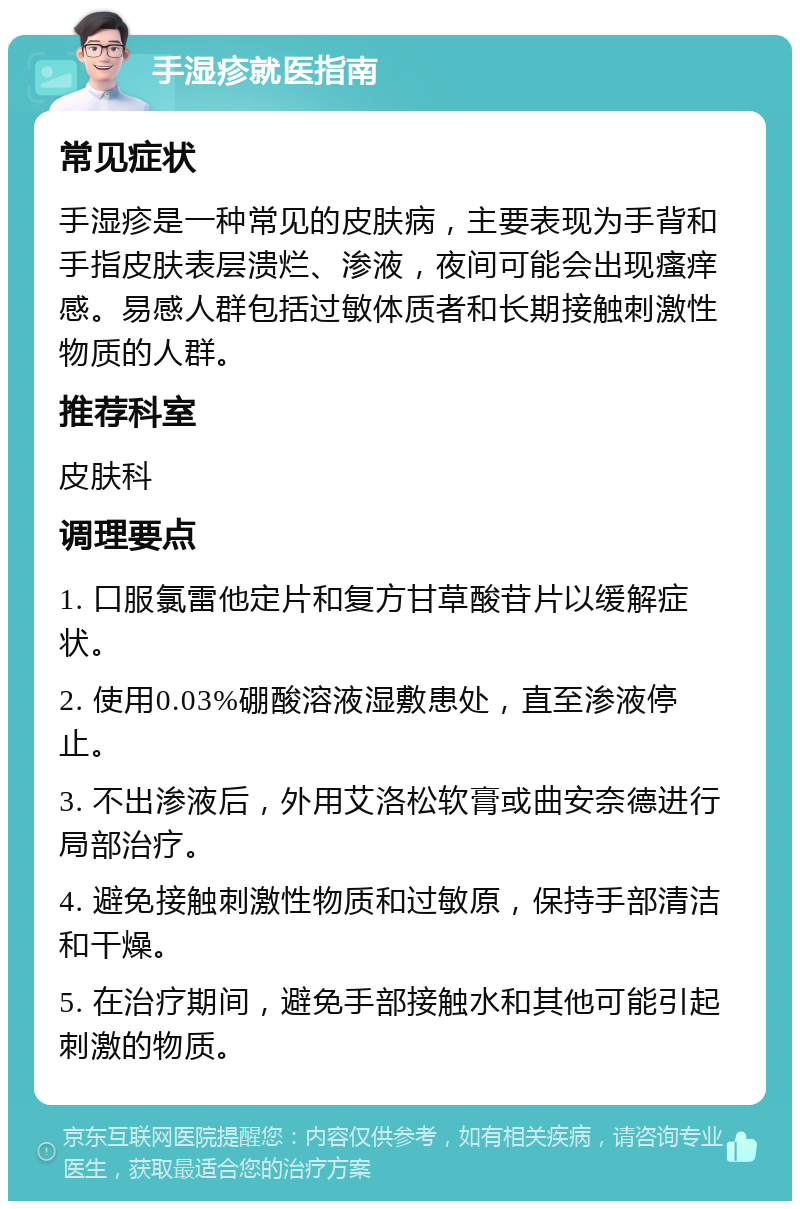 手湿疹就医指南 常见症状 手湿疹是一种常见的皮肤病，主要表现为手背和手指皮肤表层溃烂、渗液，夜间可能会出现瘙痒感。易感人群包括过敏体质者和长期接触刺激性物质的人群。 推荐科室 皮肤科 调理要点 1. 口服氯雷他定片和复方甘草酸苷片以缓解症状。 2. 使用0.03%硼酸溶液湿敷患处，直至渗液停止。 3. 不出渗液后，外用艾洛松软膏或曲安奈德进行局部治疗。 4. 避免接触刺激性物质和过敏原，保持手部清洁和干燥。 5. 在治疗期间，避免手部接触水和其他可能引起刺激的物质。