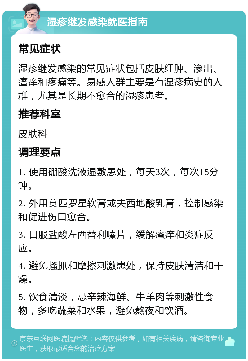 湿疹继发感染就医指南 常见症状 湿疹继发感染的常见症状包括皮肤红肿、渗出、瘙痒和疼痛等。易感人群主要是有湿疹病史的人群，尤其是长期不愈合的湿疹患者。 推荐科室 皮肤科 调理要点 1. 使用硼酸洗液湿敷患处，每天3次，每次15分钟。 2. 外用莫匹罗星软膏或夫西地酸乳膏，控制感染和促进伤口愈合。 3. 口服盐酸左西替利嗪片，缓解瘙痒和炎症反应。 4. 避免搔抓和摩擦刺激患处，保持皮肤清洁和干燥。 5. 饮食清淡，忌辛辣海鲜、牛羊肉等刺激性食物，多吃蔬菜和水果，避免熬夜和饮酒。