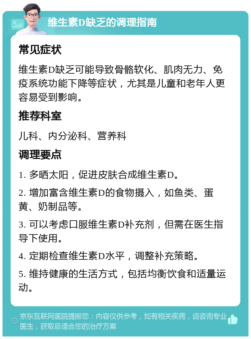 维生素D缺乏的调理指南 常见症状 维生素D缺乏可能导致骨骼软化、肌肉无力、免疫系统功能下降等症状，尤其是儿童和老年人更容易受到影响。 推荐科室 儿科、内分泌科、营养科 调理要点 1. 多晒太阳，促进皮肤合成维生素D。 2. 增加富含维生素D的食物摄入，如鱼类、蛋黄、奶制品等。 3. 可以考虑口服维生素D补充剂，但需在医生指导下使用。 4. 定期检查维生素D水平，调整补充策略。 5. 维持健康的生活方式，包括均衡饮食和适量运动。