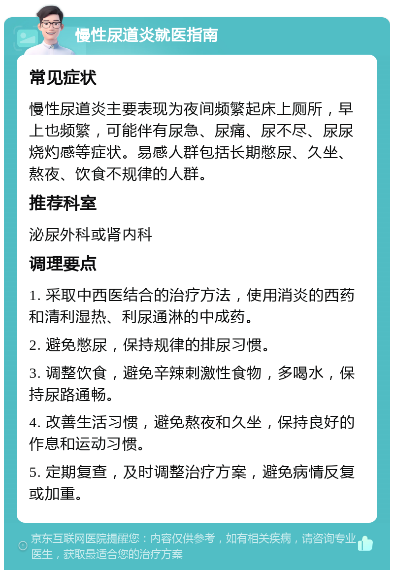 慢性尿道炎就医指南 常见症状 慢性尿道炎主要表现为夜间频繁起床上厕所，早上也频繁，可能伴有尿急、尿痛、尿不尽、尿尿烧灼感等症状。易感人群包括长期憋尿、久坐、熬夜、饮食不规律的人群。 推荐科室 泌尿外科或肾内科 调理要点 1. 采取中西医结合的治疗方法，使用消炎的西药和清利湿热、利尿通淋的中成药。 2. 避免憋尿，保持规律的排尿习惯。 3. 调整饮食，避免辛辣刺激性食物，多喝水，保持尿路通畅。 4. 改善生活习惯，避免熬夜和久坐，保持良好的作息和运动习惯。 5. 定期复查，及时调整治疗方案，避免病情反复或加重。