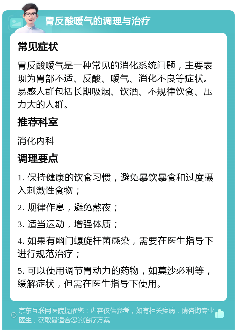 胃反酸嗳气的调理与治疗 常见症状 胃反酸嗳气是一种常见的消化系统问题，主要表现为胃部不适、反酸、嗳气、消化不良等症状。易感人群包括长期吸烟、饮酒、不规律饮食、压力大的人群。 推荐科室 消化内科 调理要点 1. 保持健康的饮食习惯，避免暴饮暴食和过度摄入刺激性食物； 2. 规律作息，避免熬夜； 3. 适当运动，增强体质； 4. 如果有幽门螺旋杆菌感染，需要在医生指导下进行规范治疗； 5. 可以使用调节胃动力的药物，如莫沙必利等，缓解症状，但需在医生指导下使用。