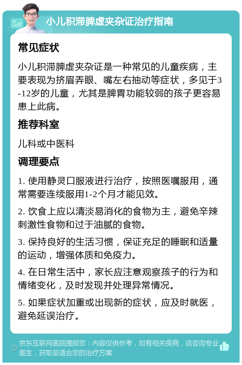 小儿积滞脾虚夹杂证治疗指南 常见症状 小儿积滞脾虚夹杂证是一种常见的儿童疾病，主要表现为挤眉弄眼、嘴左右抽动等症状，多见于3-12岁的儿童，尤其是脾胃功能较弱的孩子更容易患上此病。 推荐科室 儿科或中医科 调理要点 1. 使用静灵口服液进行治疗，按照医嘱服用，通常需要连续服用1-2个月才能见效。 2. 饮食上应以清淡易消化的食物为主，避免辛辣刺激性食物和过于油腻的食物。 3. 保持良好的生活习惯，保证充足的睡眠和适量的运动，增强体质和免疫力。 4. 在日常生活中，家长应注意观察孩子的行为和情绪变化，及时发现并处理异常情况。 5. 如果症状加重或出现新的症状，应及时就医，避免延误治疗。