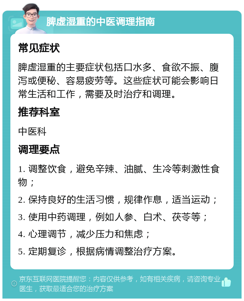 脾虚湿重的中医调理指南 常见症状 脾虚湿重的主要症状包括口水多、食欲不振、腹泻或便秘、容易疲劳等。这些症状可能会影响日常生活和工作，需要及时治疗和调理。 推荐科室 中医科 调理要点 1. 调整饮食，避免辛辣、油腻、生冷等刺激性食物； 2. 保持良好的生活习惯，规律作息，适当运动； 3. 使用中药调理，例如人参、白术、茯苓等； 4. 心理调节，减少压力和焦虑； 5. 定期复诊，根据病情调整治疗方案。