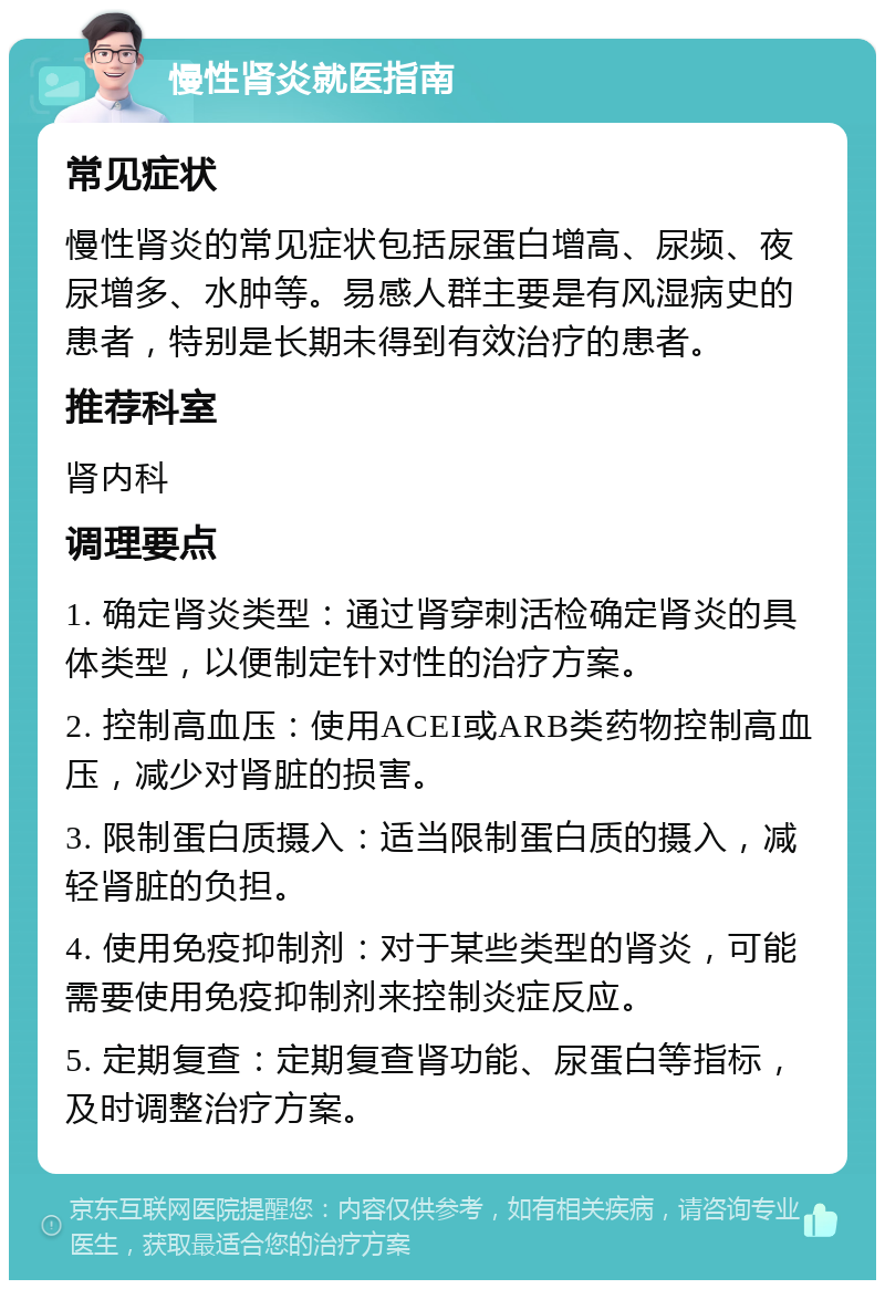 慢性肾炎就医指南 常见症状 慢性肾炎的常见症状包括尿蛋白增高、尿频、夜尿增多、水肿等。易感人群主要是有风湿病史的患者，特别是长期未得到有效治疗的患者。 推荐科室 肾内科 调理要点 1. 确定肾炎类型：通过肾穿刺活检确定肾炎的具体类型，以便制定针对性的治疗方案。 2. 控制高血压：使用ACEI或ARB类药物控制高血压，减少对肾脏的损害。 3. 限制蛋白质摄入：适当限制蛋白质的摄入，减轻肾脏的负担。 4. 使用免疫抑制剂：对于某些类型的肾炎，可能需要使用免疫抑制剂来控制炎症反应。 5. 定期复查：定期复查肾功能、尿蛋白等指标，及时调整治疗方案。