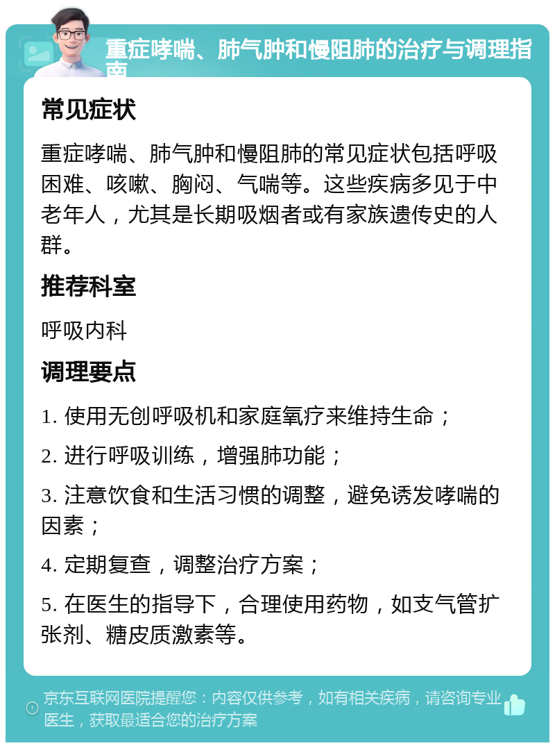 重症哮喘、肺气肿和慢阻肺的治疗与调理指南 常见症状 重症哮喘、肺气肿和慢阻肺的常见症状包括呼吸困难、咳嗽、胸闷、气喘等。这些疾病多见于中老年人，尤其是长期吸烟者或有家族遗传史的人群。 推荐科室 呼吸内科 调理要点 1. 使用无创呼吸机和家庭氧疗来维持生命； 2. 进行呼吸训练，增强肺功能； 3. 注意饮食和生活习惯的调整，避免诱发哮喘的因素； 4. 定期复查，调整治疗方案； 5. 在医生的指导下，合理使用药物，如支气管扩张剂、糖皮质激素等。