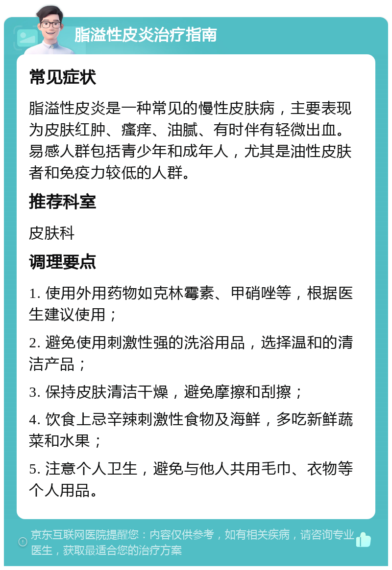 脂溢性皮炎治疗指南 常见症状 脂溢性皮炎是一种常见的慢性皮肤病，主要表现为皮肤红肿、瘙痒、油腻、有时伴有轻微出血。易感人群包括青少年和成年人，尤其是油性皮肤者和免疫力较低的人群。 推荐科室 皮肤科 调理要点 1. 使用外用药物如克林霉素、甲硝唑等，根据医生建议使用； 2. 避免使用刺激性强的洗浴用品，选择温和的清洁产品； 3. 保持皮肤清洁干燥，避免摩擦和刮擦； 4. 饮食上忌辛辣刺激性食物及海鲜，多吃新鲜蔬菜和水果； 5. 注意个人卫生，避免与他人共用毛巾、衣物等个人用品。