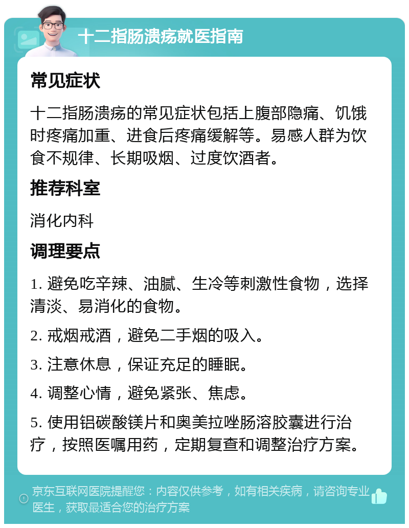 十二指肠溃疡就医指南 常见症状 十二指肠溃疡的常见症状包括上腹部隐痛、饥饿时疼痛加重、进食后疼痛缓解等。易感人群为饮食不规律、长期吸烟、过度饮酒者。 推荐科室 消化内科 调理要点 1. 避免吃辛辣、油腻、生冷等刺激性食物，选择清淡、易消化的食物。 2. 戒烟戒酒，避免二手烟的吸入。 3. 注意休息，保证充足的睡眠。 4. 调整心情，避免紧张、焦虑。 5. 使用铝碳酸镁片和奥美拉唑肠溶胶囊进行治疗，按照医嘱用药，定期复查和调整治疗方案。