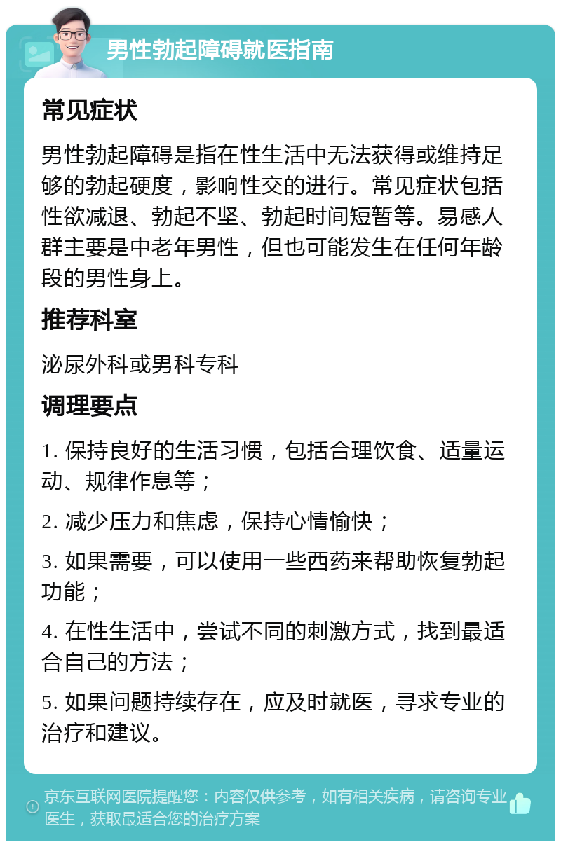 男性勃起障碍就医指南 常见症状 男性勃起障碍是指在性生活中无法获得或维持足够的勃起硬度，影响性交的进行。常见症状包括性欲减退、勃起不坚、勃起时间短暂等。易感人群主要是中老年男性，但也可能发生在任何年龄段的男性身上。 推荐科室 泌尿外科或男科专科 调理要点 1. 保持良好的生活习惯，包括合理饮食、适量运动、规律作息等； 2. 减少压力和焦虑，保持心情愉快； 3. 如果需要，可以使用一些西药来帮助恢复勃起功能； 4. 在性生活中，尝试不同的刺激方式，找到最适合自己的方法； 5. 如果问题持续存在，应及时就医，寻求专业的治疗和建议。