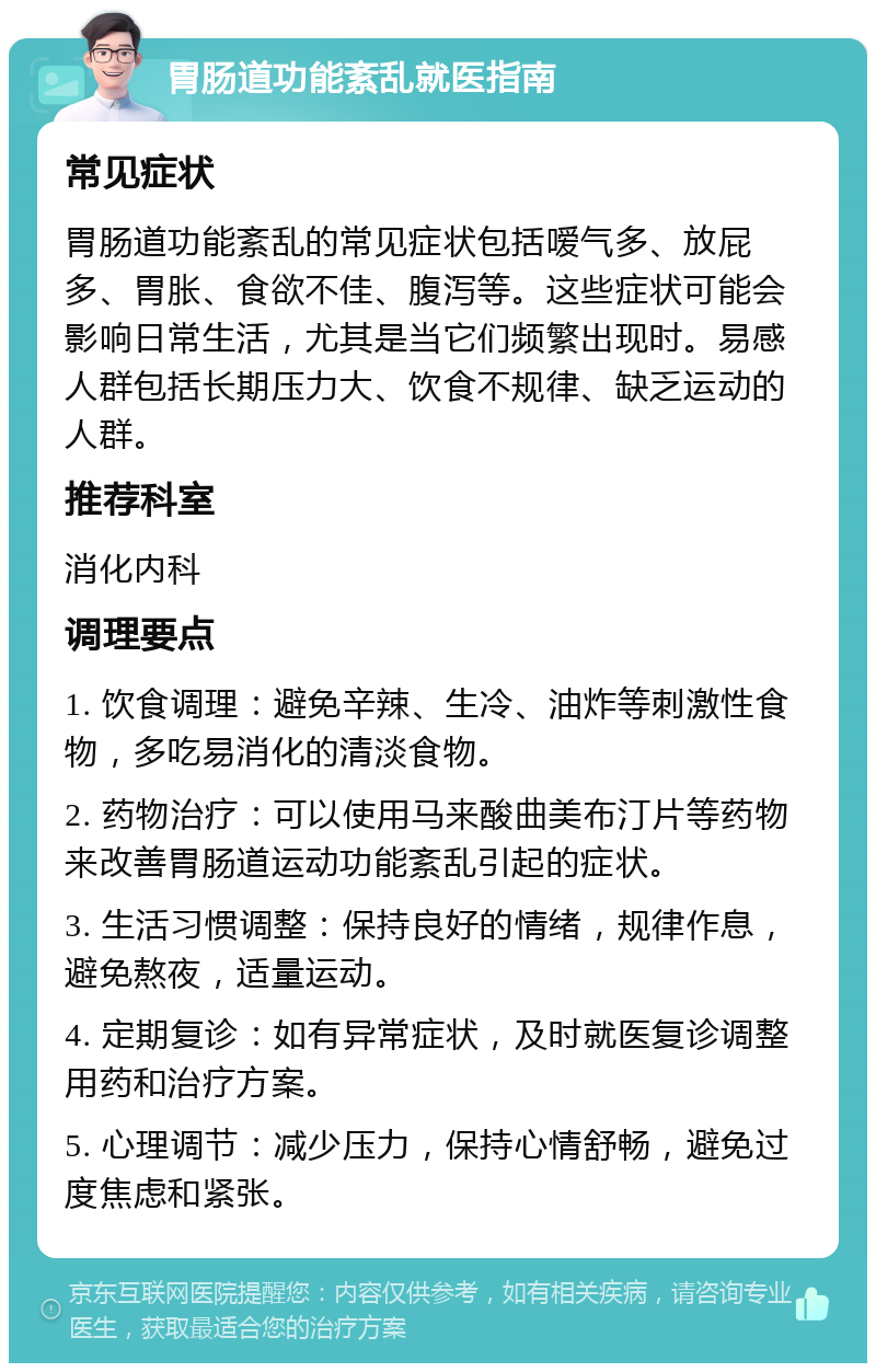 胃肠道功能紊乱就医指南 常见症状 胃肠道功能紊乱的常见症状包括嗳气多、放屁多、胃胀、食欲不佳、腹泻等。这些症状可能会影响日常生活，尤其是当它们频繁出现时。易感人群包括长期压力大、饮食不规律、缺乏运动的人群。 推荐科室 消化内科 调理要点 1. 饮食调理：避免辛辣、生冷、油炸等刺激性食物，多吃易消化的清淡食物。 2. 药物治疗：可以使用马来酸曲美布汀片等药物来改善胃肠道运动功能紊乱引起的症状。 3. 生活习惯调整：保持良好的情绪，规律作息，避免熬夜，适量运动。 4. 定期复诊：如有异常症状，及时就医复诊调整用药和治疗方案。 5. 心理调节：减少压力，保持心情舒畅，避免过度焦虑和紧张。