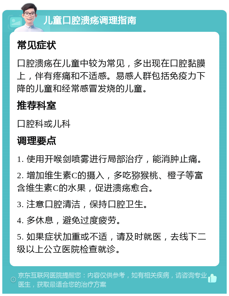 儿童口腔溃疡调理指南 常见症状 口腔溃疡在儿童中较为常见，多出现在口腔黏膜上，伴有疼痛和不适感。易感人群包括免疫力下降的儿童和经常感冒发烧的儿童。 推荐科室 口腔科或儿科 调理要点 1. 使用开喉剑喷雾进行局部治疗，能消肿止痛。 2. 增加维生素C的摄入，多吃猕猴桃、橙子等富含维生素C的水果，促进溃疡愈合。 3. 注意口腔清洁，保持口腔卫生。 4. 多休息，避免过度疲劳。 5. 如果症状加重或不适，请及时就医，去线下二级以上公立医院检查就诊。