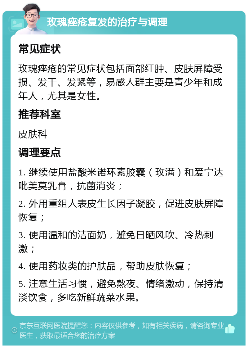 玫瑰痤疮复发的治疗与调理 常见症状 玫瑰痤疮的常见症状包括面部红肿、皮肤屏障受损、发干、发紧等，易感人群主要是青少年和成年人，尤其是女性。 推荐科室 皮肤科 调理要点 1. 继续使用盐酸米诺环素胶囊（玫满）和爱宁达吡美莫乳膏，抗菌消炎； 2. 外用重组人表皮生长因子凝胶，促进皮肤屏障恢复； 3. 使用温和的洁面奶，避免日晒风吹、冷热刺激； 4. 使用药妆类的护肤品，帮助皮肤恢复； 5. 注意生活习惯，避免熬夜、情绪激动，保持清淡饮食，多吃新鲜蔬菜水果。