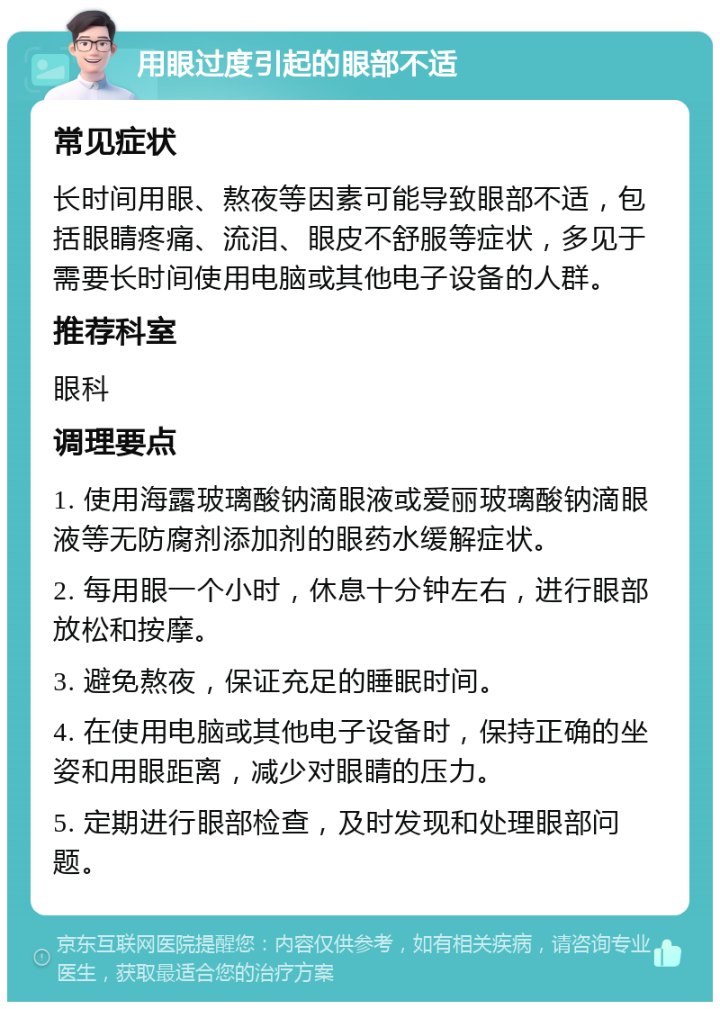 用眼过度引起的眼部不适 常见症状 长时间用眼、熬夜等因素可能导致眼部不适，包括眼睛疼痛、流泪、眼皮不舒服等症状，多见于需要长时间使用电脑或其他电子设备的人群。 推荐科室 眼科 调理要点 1. 使用海露玻璃酸钠滴眼液或爱丽玻璃酸钠滴眼液等无防腐剂添加剂的眼药水缓解症状。 2. 每用眼一个小时，休息十分钟左右，进行眼部放松和按摩。 3. 避免熬夜，保证充足的睡眠时间。 4. 在使用电脑或其他电子设备时，保持正确的坐姿和用眼距离，减少对眼睛的压力。 5. 定期进行眼部检查，及时发现和处理眼部问题。