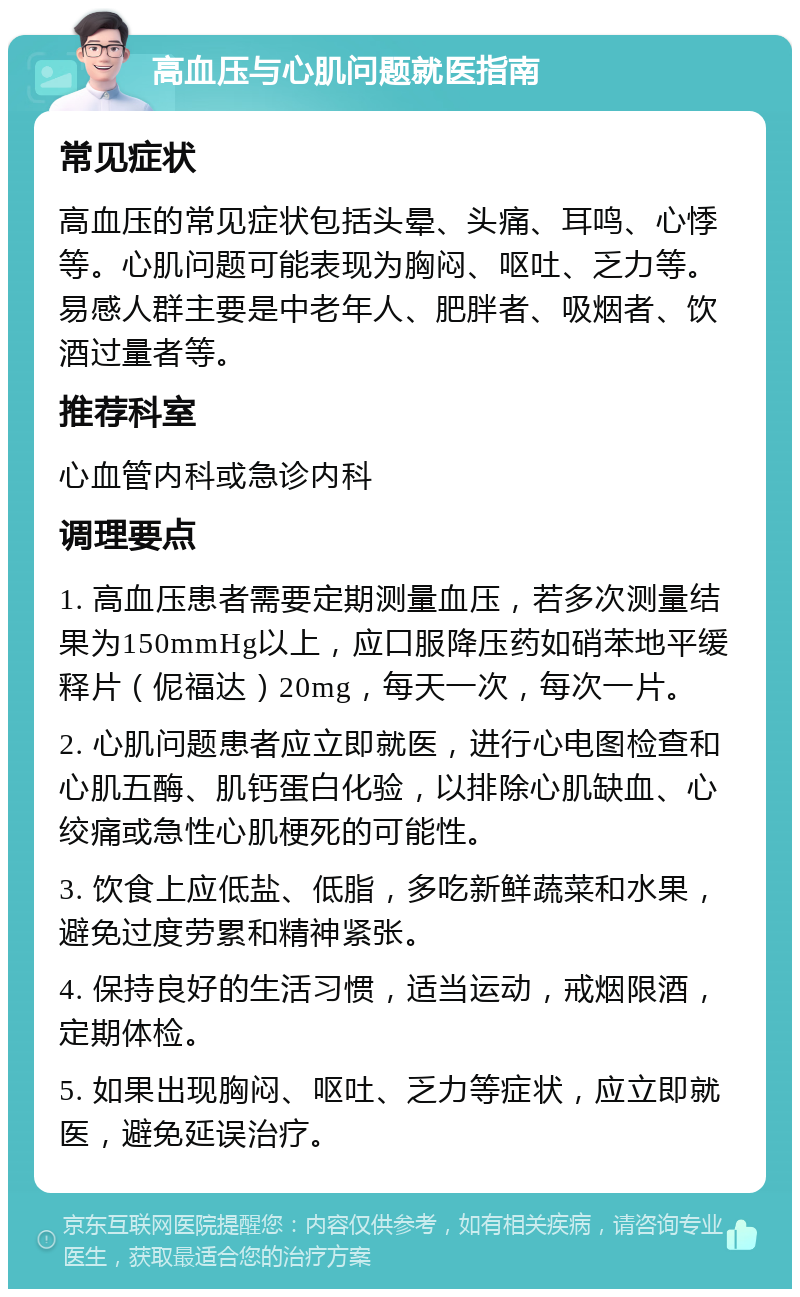 高血压与心肌问题就医指南 常见症状 高血压的常见症状包括头晕、头痛、耳鸣、心悸等。心肌问题可能表现为胸闷、呕吐、乏力等。易感人群主要是中老年人、肥胖者、吸烟者、饮酒过量者等。 推荐科室 心血管内科或急诊内科 调理要点 1. 高血压患者需要定期测量血压，若多次测量结果为150mmHg以上，应口服降压药如硝苯地平缓释片（伲福达）20mg，每天一次，每次一片。 2. 心肌问题患者应立即就医，进行心电图检查和心肌五酶、肌钙蛋白化验，以排除心肌缺血、心绞痛或急性心肌梗死的可能性。 3. 饮食上应低盐、低脂，多吃新鲜蔬菜和水果，避免过度劳累和精神紧张。 4. 保持良好的生活习惯，适当运动，戒烟限酒，定期体检。 5. 如果出现胸闷、呕吐、乏力等症状，应立即就医，避免延误治疗。