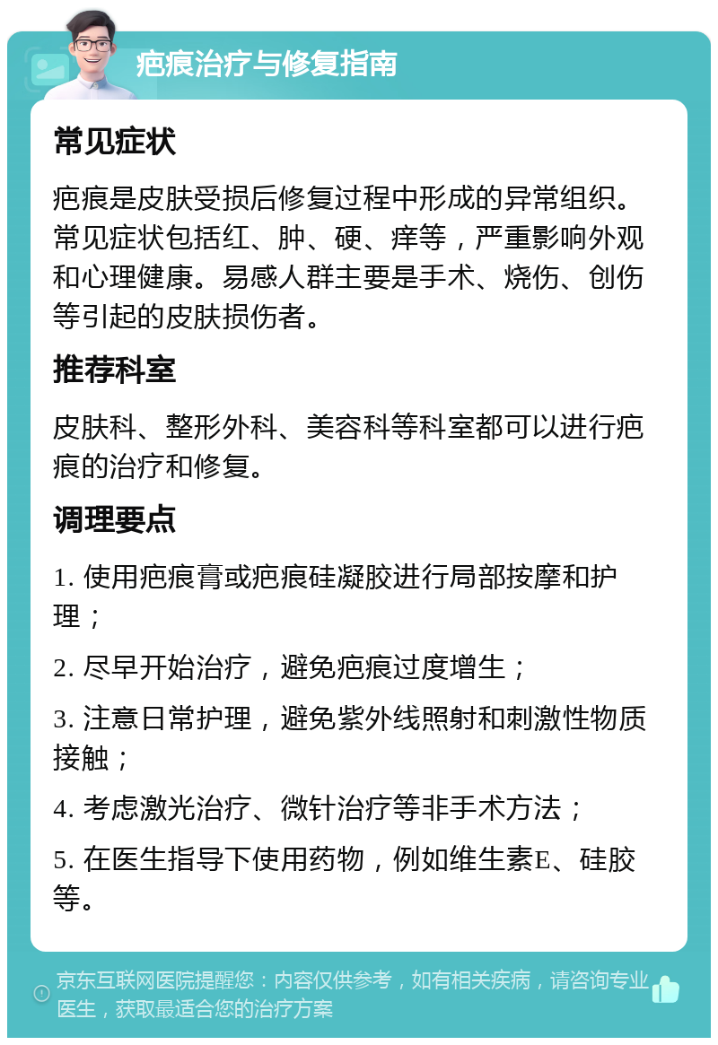 疤痕治疗与修复指南 常见症状 疤痕是皮肤受损后修复过程中形成的异常组织。常见症状包括红、肿、硬、痒等，严重影响外观和心理健康。易感人群主要是手术、烧伤、创伤等引起的皮肤损伤者。 推荐科室 皮肤科、整形外科、美容科等科室都可以进行疤痕的治疗和修复。 调理要点 1. 使用疤痕膏或疤痕硅凝胶进行局部按摩和护理； 2. 尽早开始治疗，避免疤痕过度增生； 3. 注意日常护理，避免紫外线照射和刺激性物质接触； 4. 考虑激光治疗、微针治疗等非手术方法； 5. 在医生指导下使用药物，例如维生素E、硅胶等。