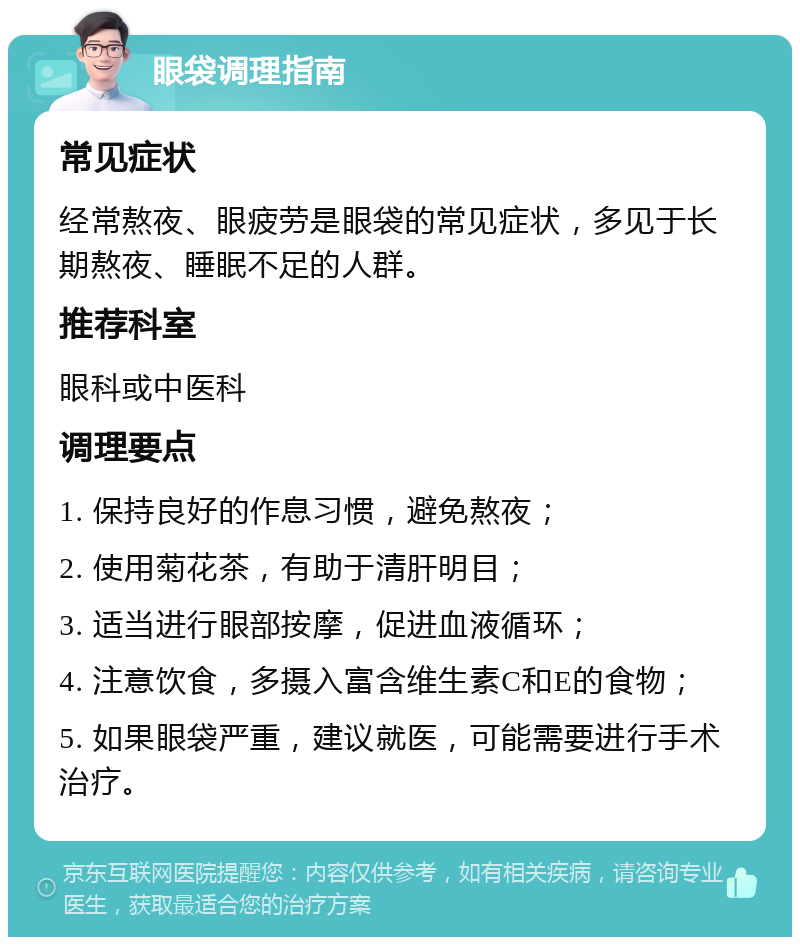 眼袋调理指南 常见症状 经常熬夜、眼疲劳是眼袋的常见症状，多见于长期熬夜、睡眠不足的人群。 推荐科室 眼科或中医科 调理要点 1. 保持良好的作息习惯，避免熬夜； 2. 使用菊花茶，有助于清肝明目； 3. 适当进行眼部按摩，促进血液循环； 4. 注意饮食，多摄入富含维生素C和E的食物； 5. 如果眼袋严重，建议就医，可能需要进行手术治疗。