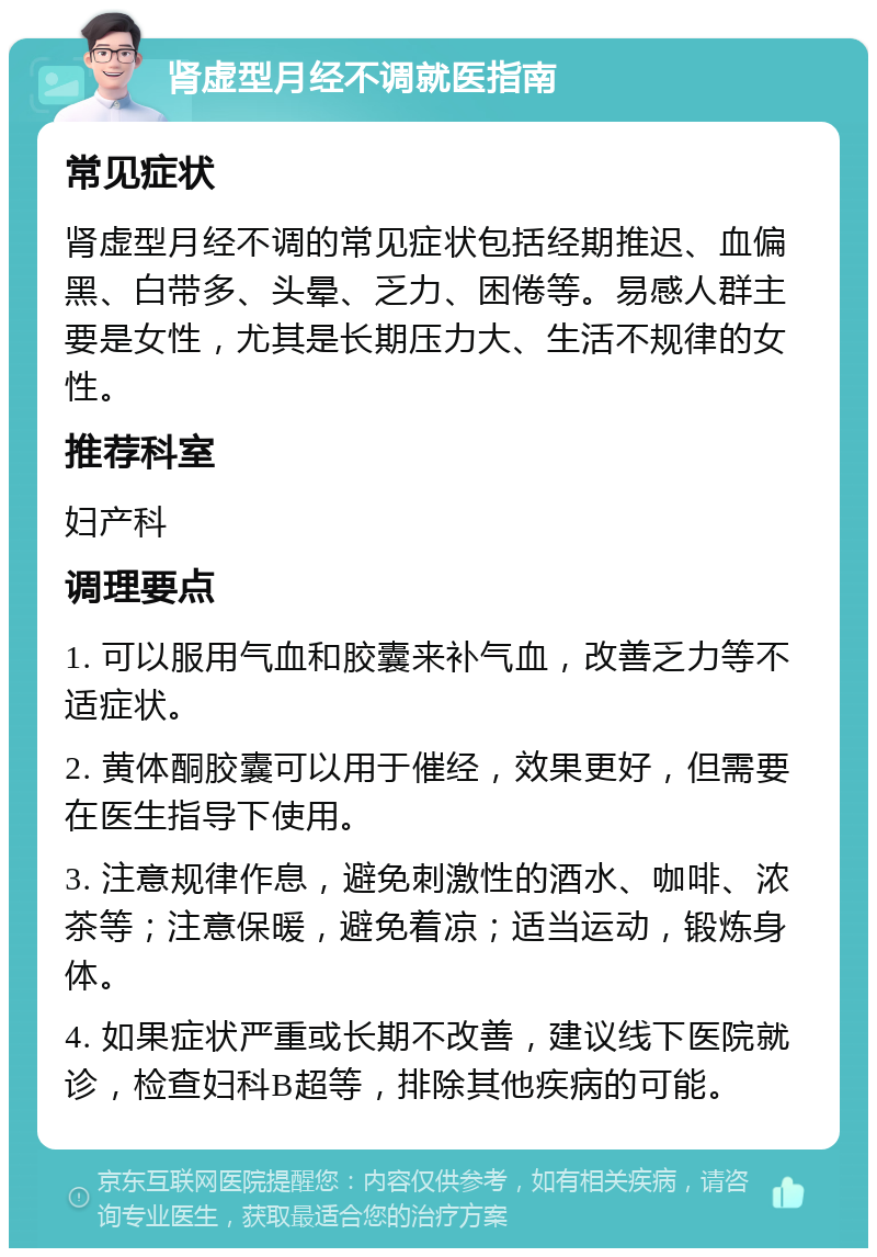 肾虚型月经不调就医指南 常见症状 肾虚型月经不调的常见症状包括经期推迟、血偏黑、白带多、头晕、乏力、困倦等。易感人群主要是女性，尤其是长期压力大、生活不规律的女性。 推荐科室 妇产科 调理要点 1. 可以服用气血和胶囊来补气血，改善乏力等不适症状。 2. 黄体酮胶囊可以用于催经，效果更好，但需要在医生指导下使用。 3. 注意规律作息，避免刺激性的酒水、咖啡、浓茶等；注意保暖，避免着凉；适当运动，锻炼身体。 4. 如果症状严重或长期不改善，建议线下医院就诊，检查妇科B超等，排除其他疾病的可能。