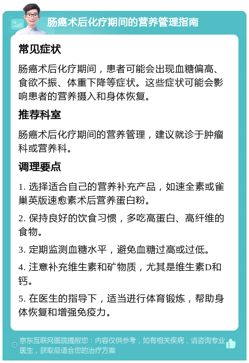 肠癌术后化疗期间的营养管理指南 常见症状 肠癌术后化疗期间，患者可能会出现血糖偏高、食欲不振、体重下降等症状。这些症状可能会影响患者的营养摄入和身体恢复。 推荐科室 肠癌术后化疗期间的营养管理，建议就诊于肿瘤科或营养科。 调理要点 1. 选择适合自己的营养补充产品，如速全素或雀巢英版速愈素术后营养蛋白粉。 2. 保持良好的饮食习惯，多吃高蛋白、高纤维的食物。 3. 定期监测血糖水平，避免血糖过高或过低。 4. 注意补充维生素和矿物质，尤其是维生素D和钙。 5. 在医生的指导下，适当进行体育锻炼，帮助身体恢复和增强免疫力。