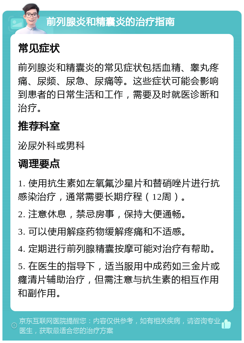 前列腺炎和精囊炎的治疗指南 常见症状 前列腺炎和精囊炎的常见症状包括血精、睾丸疼痛、尿频、尿急、尿痛等。这些症状可能会影响到患者的日常生活和工作，需要及时就医诊断和治疗。 推荐科室 泌尿外科或男科 调理要点 1. 使用抗生素如左氧氟沙星片和替硝唑片进行抗感染治疗，通常需要长期疗程（12周）。 2. 注意休息，禁忌房事，保持大便通畅。 3. 可以使用解痉药物缓解疼痛和不适感。 4. 定期进行前列腺精囊按摩可能对治疗有帮助。 5. 在医生的指导下，适当服用中成药如三金片或癃清片辅助治疗，但需注意与抗生素的相互作用和副作用。