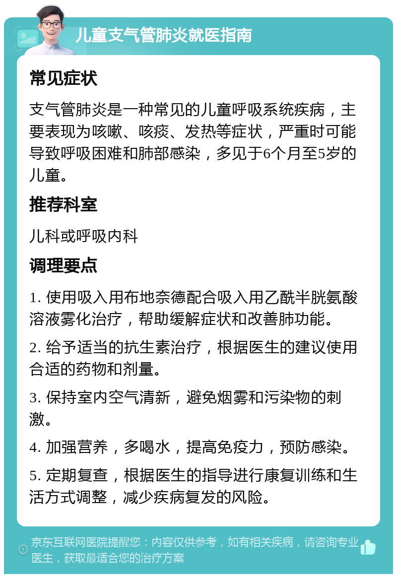 儿童支气管肺炎就医指南 常见症状 支气管肺炎是一种常见的儿童呼吸系统疾病，主要表现为咳嗽、咳痰、发热等症状，严重时可能导致呼吸困难和肺部感染，多见于6个月至5岁的儿童。 推荐科室 儿科或呼吸内科 调理要点 1. 使用吸入用布地奈德配合吸入用乙酰半胱氨酸溶液雾化治疗，帮助缓解症状和改善肺功能。 2. 给予适当的抗生素治疗，根据医生的建议使用合适的药物和剂量。 3. 保持室内空气清新，避免烟雾和污染物的刺激。 4. 加强营养，多喝水，提高免疫力，预防感染。 5. 定期复查，根据医生的指导进行康复训练和生活方式调整，减少疾病复发的风险。