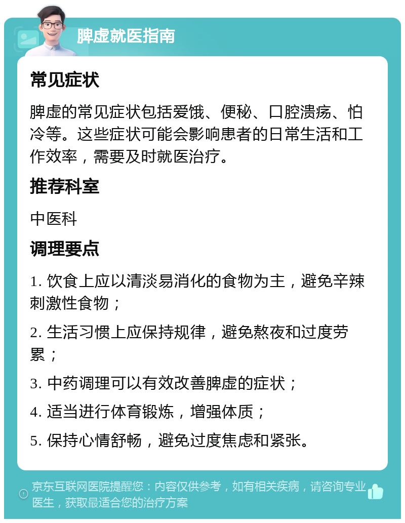 脾虚就医指南 常见症状 脾虚的常见症状包括爱饿、便秘、口腔溃疡、怕冷等。这些症状可能会影响患者的日常生活和工作效率，需要及时就医治疗。 推荐科室 中医科 调理要点 1. 饮食上应以清淡易消化的食物为主，避免辛辣刺激性食物； 2. 生活习惯上应保持规律，避免熬夜和过度劳累； 3. 中药调理可以有效改善脾虚的症状； 4. 适当进行体育锻炼，增强体质； 5. 保持心情舒畅，避免过度焦虑和紧张。