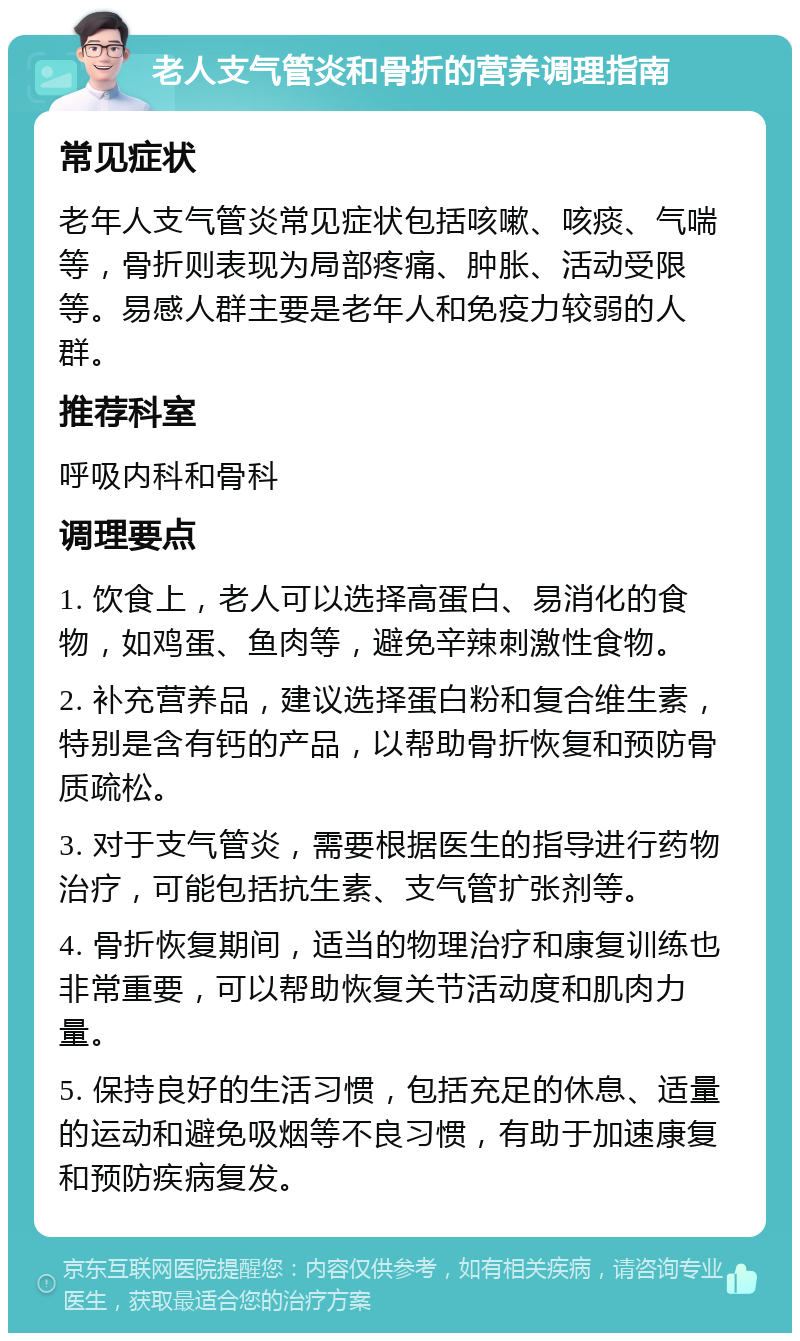 老人支气管炎和骨折的营养调理指南 常见症状 老年人支气管炎常见症状包括咳嗽、咳痰、气喘等，骨折则表现为局部疼痛、肿胀、活动受限等。易感人群主要是老年人和免疫力较弱的人群。 推荐科室 呼吸内科和骨科 调理要点 1. 饮食上，老人可以选择高蛋白、易消化的食物，如鸡蛋、鱼肉等，避免辛辣刺激性食物。 2. 补充营养品，建议选择蛋白粉和复合维生素，特别是含有钙的产品，以帮助骨折恢复和预防骨质疏松。 3. 对于支气管炎，需要根据医生的指导进行药物治疗，可能包括抗生素、支气管扩张剂等。 4. 骨折恢复期间，适当的物理治疗和康复训练也非常重要，可以帮助恢复关节活动度和肌肉力量。 5. 保持良好的生活习惯，包括充足的休息、适量的运动和避免吸烟等不良习惯，有助于加速康复和预防疾病复发。