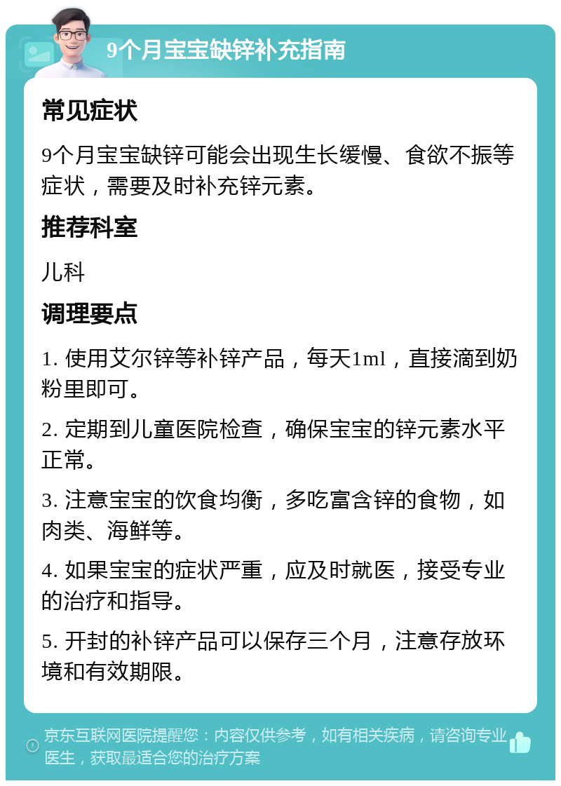 9个月宝宝缺锌补充指南 常见症状 9个月宝宝缺锌可能会出现生长缓慢、食欲不振等症状，需要及时补充锌元素。 推荐科室 儿科 调理要点 1. 使用艾尔锌等补锌产品，每天1ml，直接滴到奶粉里即可。 2. 定期到儿童医院检查，确保宝宝的锌元素水平正常。 3. 注意宝宝的饮食均衡，多吃富含锌的食物，如肉类、海鲜等。 4. 如果宝宝的症状严重，应及时就医，接受专业的治疗和指导。 5. 开封的补锌产品可以保存三个月，注意存放环境和有效期限。