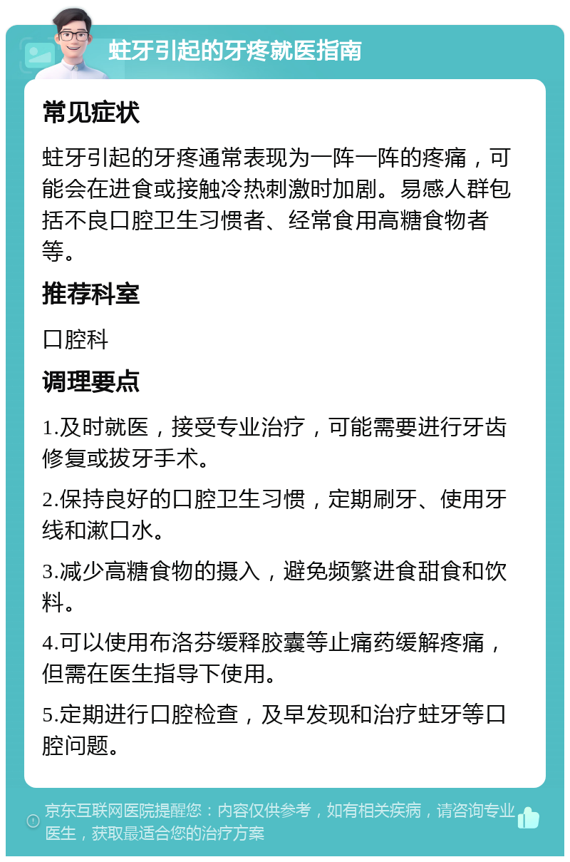 蛀牙引起的牙疼就医指南 常见症状 蛀牙引起的牙疼通常表现为一阵一阵的疼痛，可能会在进食或接触冷热刺激时加剧。易感人群包括不良口腔卫生习惯者、经常食用高糖食物者等。 推荐科室 口腔科 调理要点 1.及时就医，接受专业治疗，可能需要进行牙齿修复或拔牙手术。 2.保持良好的口腔卫生习惯，定期刷牙、使用牙线和漱口水。 3.减少高糖食物的摄入，避免频繁进食甜食和饮料。 4.可以使用布洛芬缓释胶囊等止痛药缓解疼痛，但需在医生指导下使用。 5.定期进行口腔检查，及早发现和治疗蛀牙等口腔问题。