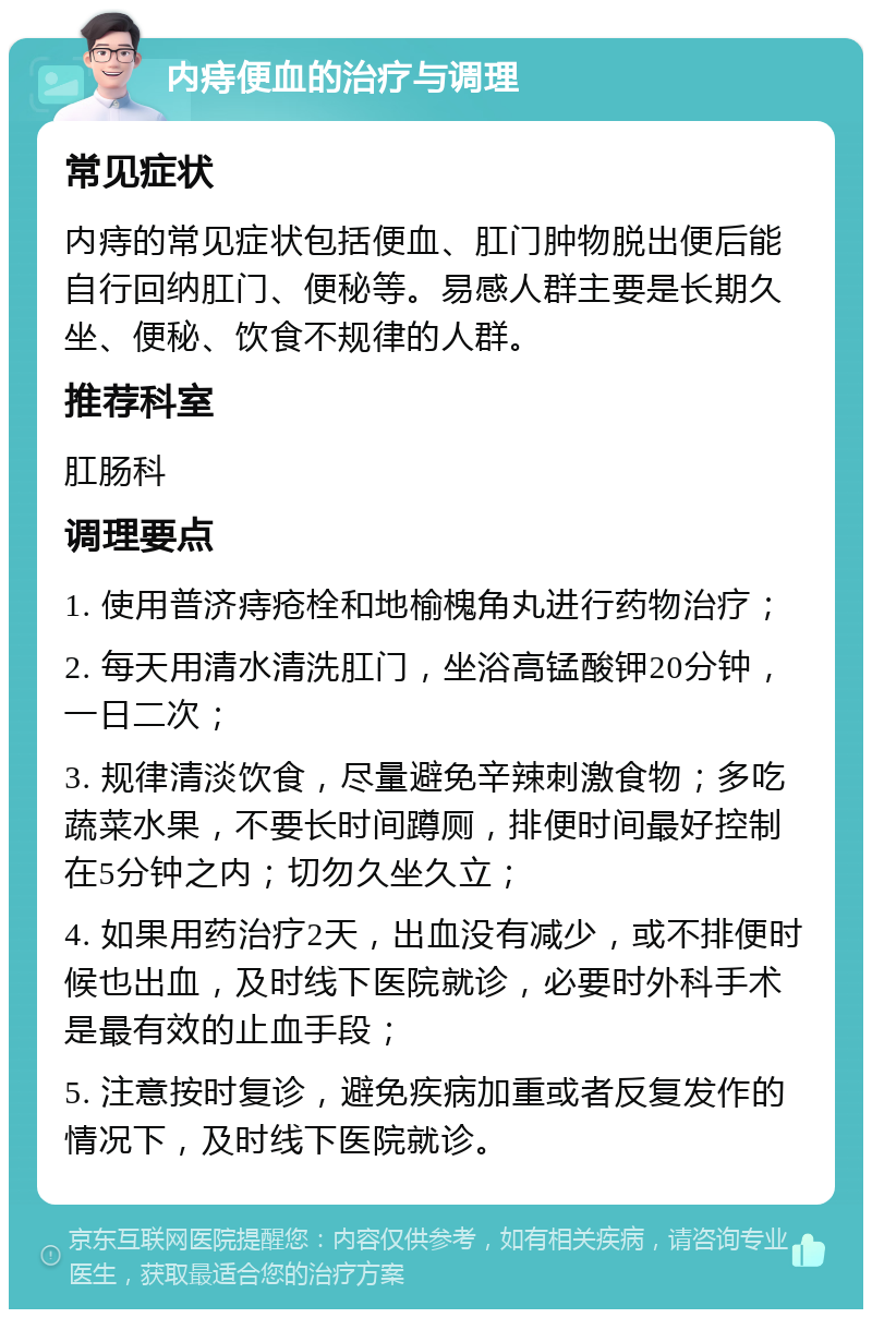 内痔便血的治疗与调理 常见症状 内痔的常见症状包括便血、肛门肿物脱出便后能自行回纳肛门、便秘等。易感人群主要是长期久坐、便秘、饮食不规律的人群。 推荐科室 肛肠科 调理要点 1. 使用普济痔疮栓和地榆槐角丸进行药物治疗； 2. 每天用清水清洗肛门，坐浴高锰酸钾20分钟，一日二次； 3. 规律清淡饮食，尽量避免辛辣刺激食物；多吃蔬菜水果，不要长时间蹲厕，排便时间最好控制在5分钟之内；切勿久坐久立； 4. 如果用药治疗2天，出血没有减少，或不排便时候也出血，及时线下医院就诊，必要时外科手术是最有效的止血手段； 5. 注意按时复诊，避免疾病加重或者反复发作的情况下，及时线下医院就诊。