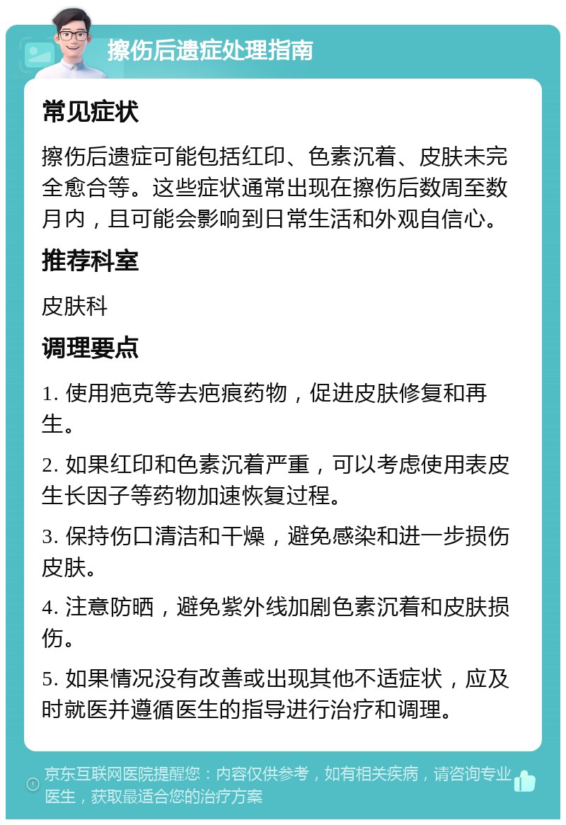 擦伤后遗症处理指南 常见症状 擦伤后遗症可能包括红印、色素沉着、皮肤未完全愈合等。这些症状通常出现在擦伤后数周至数月内，且可能会影响到日常生活和外观自信心。 推荐科室 皮肤科 调理要点 1. 使用疤克等去疤痕药物，促进皮肤修复和再生。 2. 如果红印和色素沉着严重，可以考虑使用表皮生长因子等药物加速恢复过程。 3. 保持伤口清洁和干燥，避免感染和进一步损伤皮肤。 4. 注意防晒，避免紫外线加剧色素沉着和皮肤损伤。 5. 如果情况没有改善或出现其他不适症状，应及时就医并遵循医生的指导进行治疗和调理。