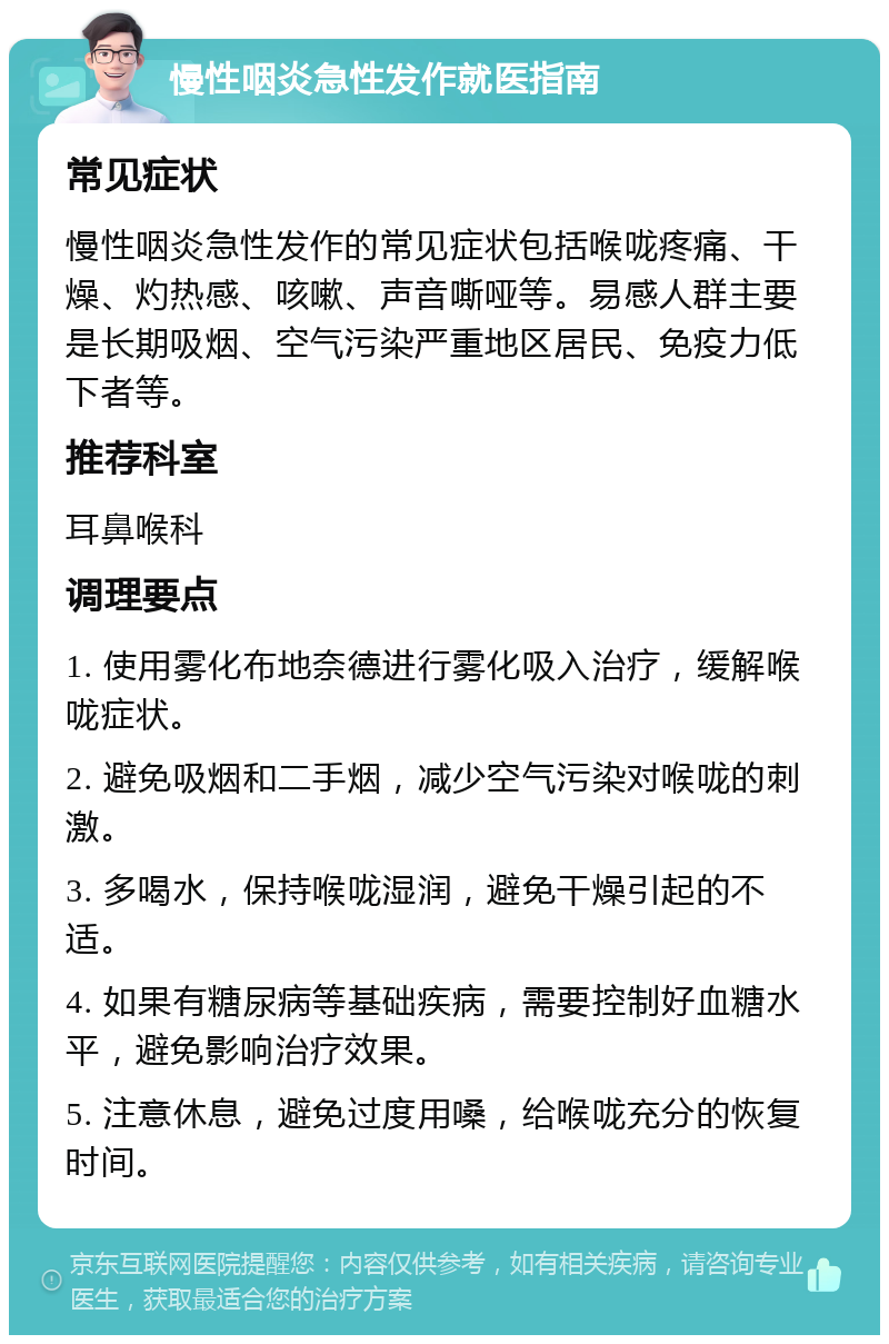 慢性咽炎急性发作就医指南 常见症状 慢性咽炎急性发作的常见症状包括喉咙疼痛、干燥、灼热感、咳嗽、声音嘶哑等。易感人群主要是长期吸烟、空气污染严重地区居民、免疫力低下者等。 推荐科室 耳鼻喉科 调理要点 1. 使用雾化布地奈德进行雾化吸入治疗，缓解喉咙症状。 2. 避免吸烟和二手烟，减少空气污染对喉咙的刺激。 3. 多喝水，保持喉咙湿润，避免干燥引起的不适。 4. 如果有糖尿病等基础疾病，需要控制好血糖水平，避免影响治疗效果。 5. 注意休息，避免过度用嗓，给喉咙充分的恢复时间。