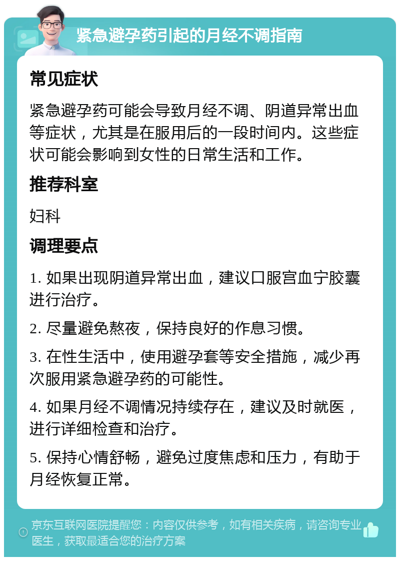 紧急避孕药引起的月经不调指南 常见症状 紧急避孕药可能会导致月经不调、阴道异常出血等症状，尤其是在服用后的一段时间内。这些症状可能会影响到女性的日常生活和工作。 推荐科室 妇科 调理要点 1. 如果出现阴道异常出血，建议口服宫血宁胶囊进行治疗。 2. 尽量避免熬夜，保持良好的作息习惯。 3. 在性生活中，使用避孕套等安全措施，减少再次服用紧急避孕药的可能性。 4. 如果月经不调情况持续存在，建议及时就医，进行详细检查和治疗。 5. 保持心情舒畅，避免过度焦虑和压力，有助于月经恢复正常。