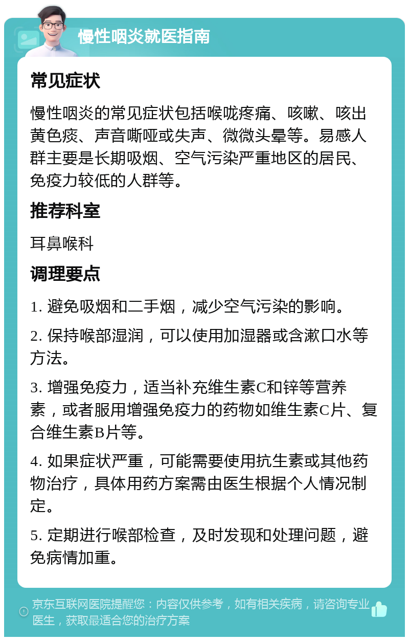 慢性咽炎就医指南 常见症状 慢性咽炎的常见症状包括喉咙疼痛、咳嗽、咳出黄色痰、声音嘶哑或失声、微微头晕等。易感人群主要是长期吸烟、空气污染严重地区的居民、免疫力较低的人群等。 推荐科室 耳鼻喉科 调理要点 1. 避免吸烟和二手烟，减少空气污染的影响。 2. 保持喉部湿润，可以使用加湿器或含漱口水等方法。 3. 增强免疫力，适当补充维生素C和锌等营养素，或者服用增强免疫力的药物如维生素C片、复合维生素B片等。 4. 如果症状严重，可能需要使用抗生素或其他药物治疗，具体用药方案需由医生根据个人情况制定。 5. 定期进行喉部检查，及时发现和处理问题，避免病情加重。