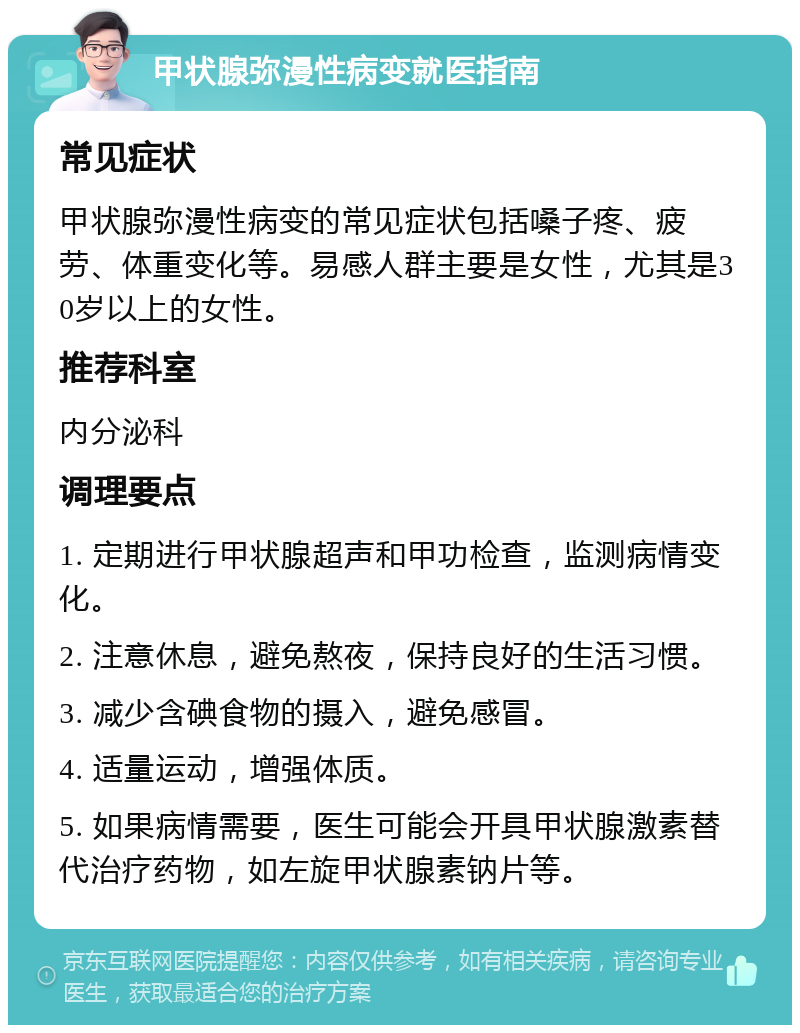 甲状腺弥漫性病变就医指南 常见症状 甲状腺弥漫性病变的常见症状包括嗓子疼、疲劳、体重变化等。易感人群主要是女性，尤其是30岁以上的女性。 推荐科室 内分泌科 调理要点 1. 定期进行甲状腺超声和甲功检查，监测病情变化。 2. 注意休息，避免熬夜，保持良好的生活习惯。 3. 减少含碘食物的摄入，避免感冒。 4. 适量运动，增强体质。 5. 如果病情需要，医生可能会开具甲状腺激素替代治疗药物，如左旋甲状腺素钠片等。