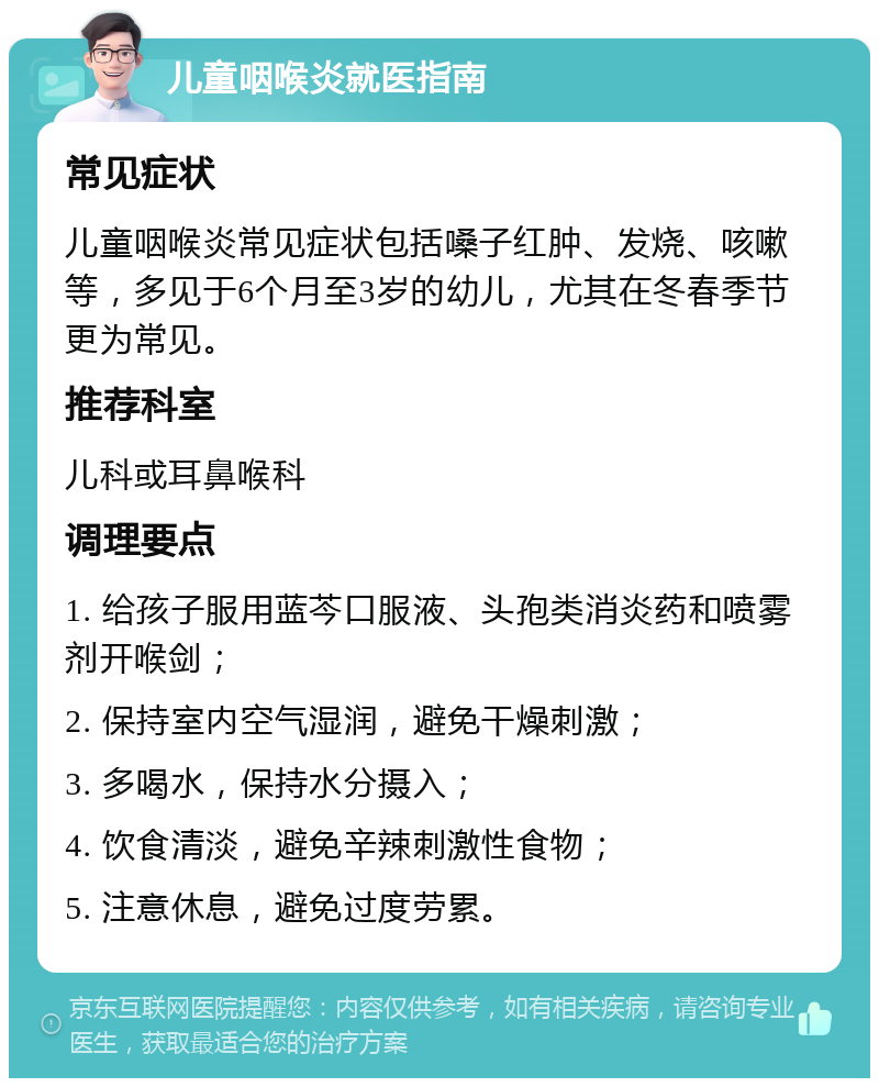 儿童咽喉炎就医指南 常见症状 儿童咽喉炎常见症状包括嗓子红肿、发烧、咳嗽等，多见于6个月至3岁的幼儿，尤其在冬春季节更为常见。 推荐科室 儿科或耳鼻喉科 调理要点 1. 给孩子服用蓝芩口服液、头孢类消炎药和喷雾剂开喉剑； 2. 保持室内空气湿润，避免干燥刺激； 3. 多喝水，保持水分摄入； 4. 饮食清淡，避免辛辣刺激性食物； 5. 注意休息，避免过度劳累。