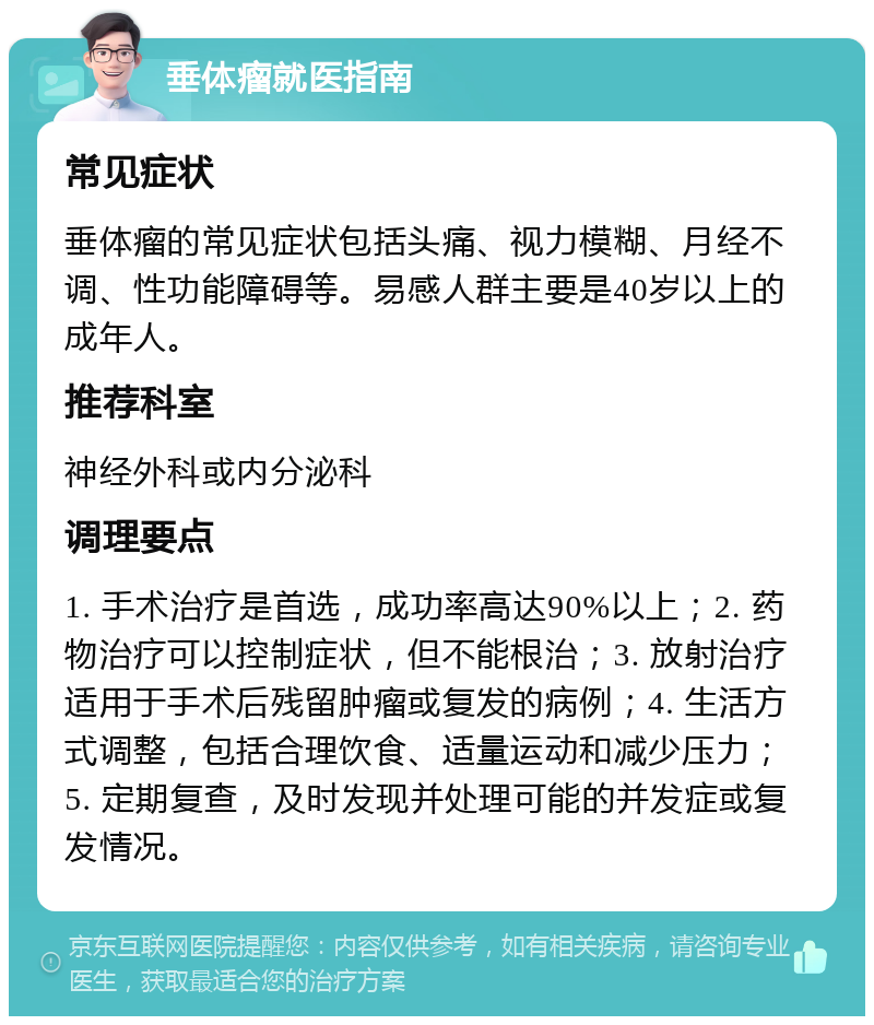 垂体瘤就医指南 常见症状 垂体瘤的常见症状包括头痛、视力模糊、月经不调、性功能障碍等。易感人群主要是40岁以上的成年人。 推荐科室 神经外科或内分泌科 调理要点 1. 手术治疗是首选，成功率高达90%以上；2. 药物治疗可以控制症状，但不能根治；3. 放射治疗适用于手术后残留肿瘤或复发的病例；4. 生活方式调整，包括合理饮食、适量运动和减少压力；5. 定期复查，及时发现并处理可能的并发症或复发情况。