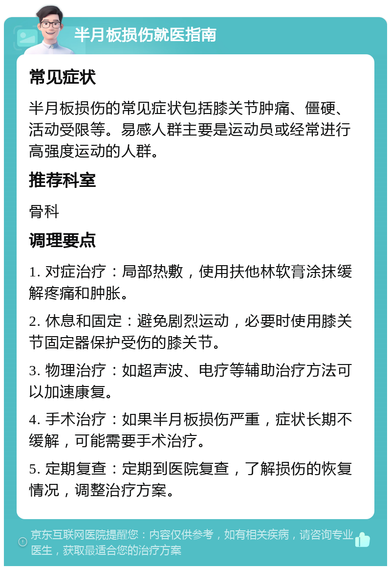 半月板损伤就医指南 常见症状 半月板损伤的常见症状包括膝关节肿痛、僵硬、活动受限等。易感人群主要是运动员或经常进行高强度运动的人群。 推荐科室 骨科 调理要点 1. 对症治疗：局部热敷，使用扶他林软膏涂抹缓解疼痛和肿胀。 2. 休息和固定：避免剧烈运动，必要时使用膝关节固定器保护受伤的膝关节。 3. 物理治疗：如超声波、电疗等辅助治疗方法可以加速康复。 4. 手术治疗：如果半月板损伤严重，症状长期不缓解，可能需要手术治疗。 5. 定期复查：定期到医院复查，了解损伤的恢复情况，调整治疗方案。