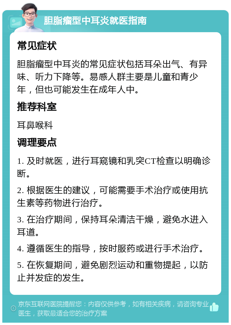 胆脂瘤型中耳炎就医指南 常见症状 胆脂瘤型中耳炎的常见症状包括耳朵出气、有异味、听力下降等。易感人群主要是儿童和青少年，但也可能发生在成年人中。 推荐科室 耳鼻喉科 调理要点 1. 及时就医，进行耳窥镜和乳突CT检查以明确诊断。 2. 根据医生的建议，可能需要手术治疗或使用抗生素等药物进行治疗。 3. 在治疗期间，保持耳朵清洁干燥，避免水进入耳道。 4. 遵循医生的指导，按时服药或进行手术治疗。 5. 在恢复期间，避免剧烈运动和重物提起，以防止并发症的发生。