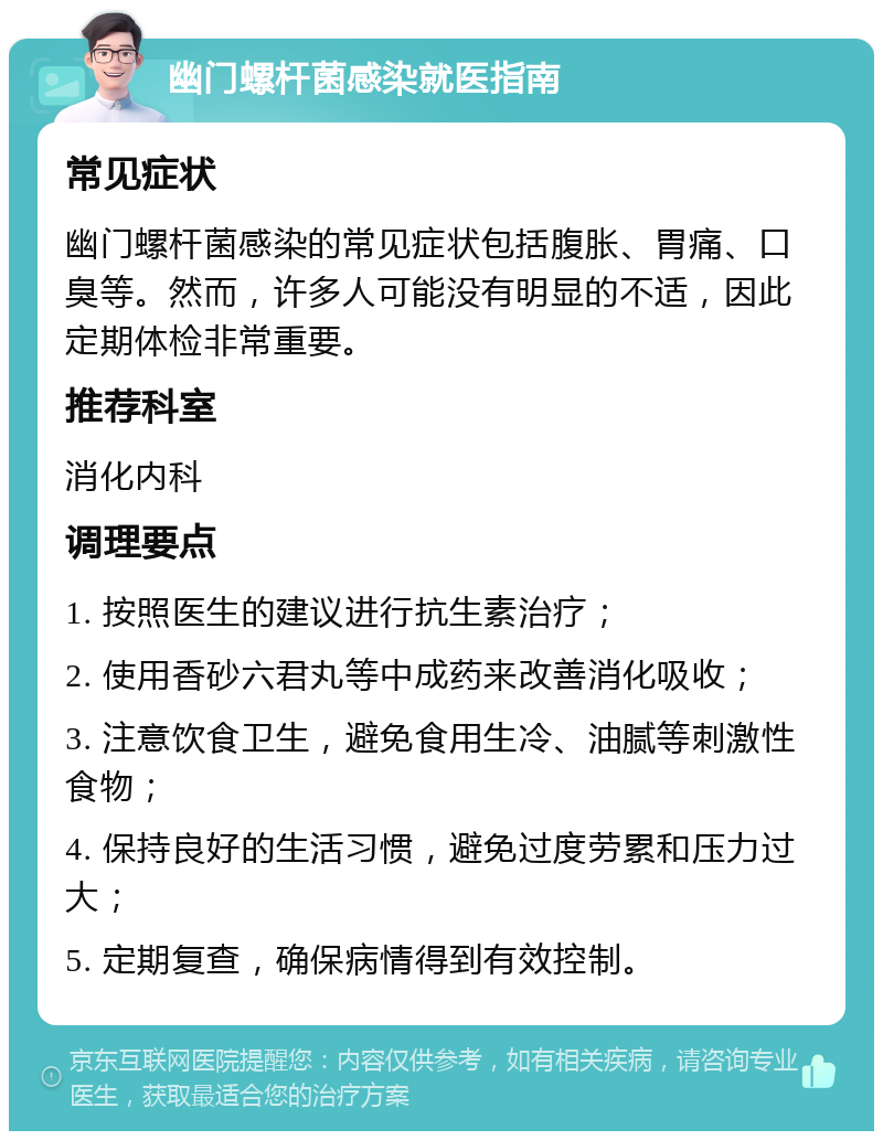 幽门螺杆菌感染就医指南 常见症状 幽门螺杆菌感染的常见症状包括腹胀、胃痛、口臭等。然而，许多人可能没有明显的不适，因此定期体检非常重要。 推荐科室 消化内科 调理要点 1. 按照医生的建议进行抗生素治疗； 2. 使用香砂六君丸等中成药来改善消化吸收； 3. 注意饮食卫生，避免食用生冷、油腻等刺激性食物； 4. 保持良好的生活习惯，避免过度劳累和压力过大； 5. 定期复查，确保病情得到有效控制。