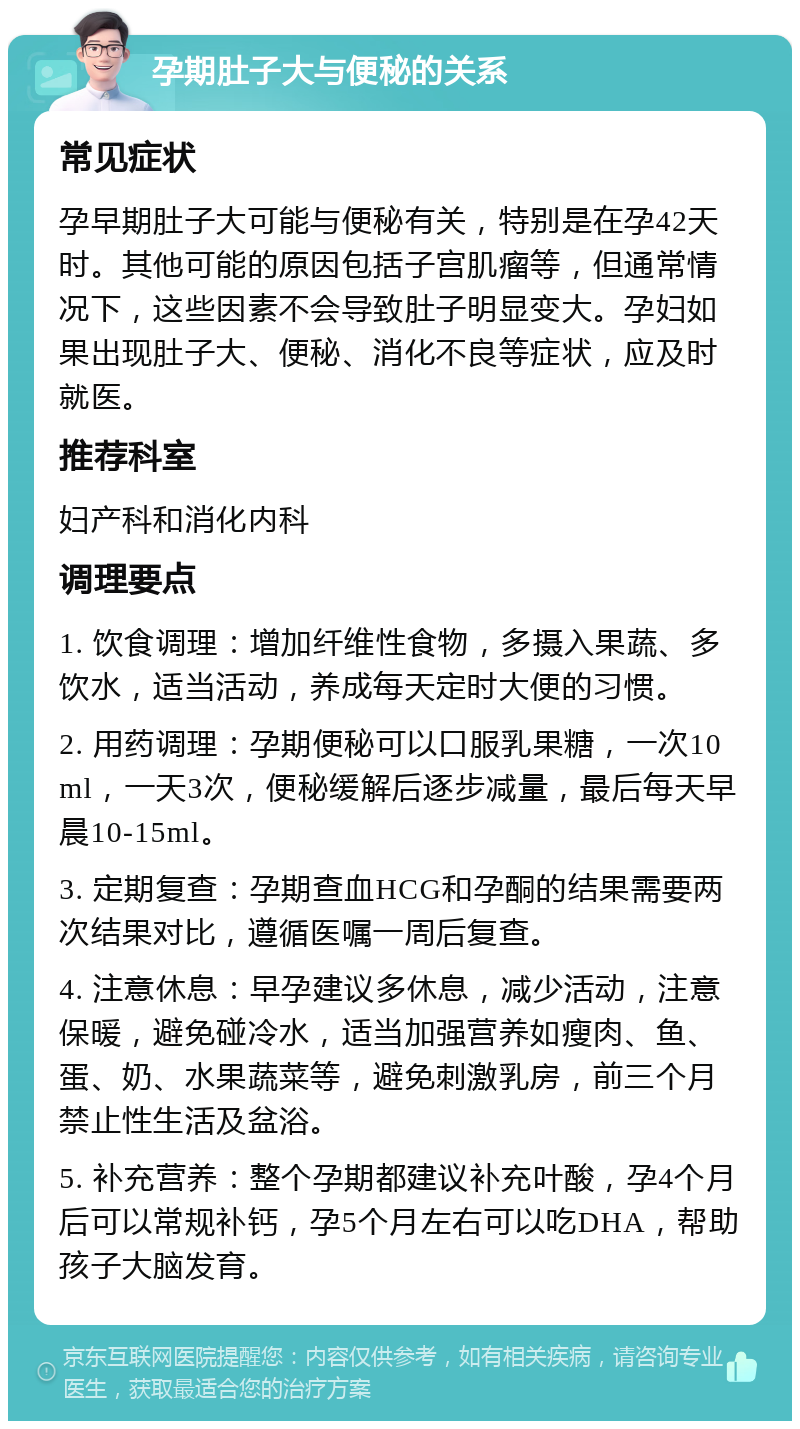 孕期肚子大与便秘的关系 常见症状 孕早期肚子大可能与便秘有关，特别是在孕42天时。其他可能的原因包括子宫肌瘤等，但通常情况下，这些因素不会导致肚子明显变大。孕妇如果出现肚子大、便秘、消化不良等症状，应及时就医。 推荐科室 妇产科和消化内科 调理要点 1. 饮食调理：增加纤维性食物，多摄入果蔬、多饮水，适当活动，养成每天定时大便的习惯。 2. 用药调理：孕期便秘可以口服乳果糖，一次10ml，一天3次，便秘缓解后逐步减量，最后每天早晨10-15ml。 3. 定期复查：孕期查血HCG和孕酮的结果需要两次结果对比，遵循医嘱一周后复查。 4. 注意休息：早孕建议多休息，减少活动，注意保暖，避免碰冷水，适当加强营养如瘦肉、鱼、蛋、奶、水果蔬菜等，避免刺激乳房，前三个月禁止性生活及盆浴。 5. 补充营养：整个孕期都建议补充叶酸，孕4个月后可以常规补钙，孕5个月左右可以吃DHA，帮助孩子大脑发育。