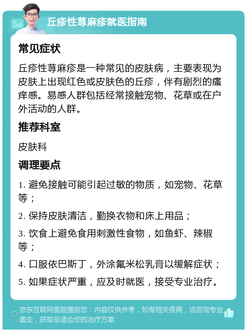 丘疹性荨麻疹就医指南 常见症状 丘疹性荨麻疹是一种常见的皮肤病，主要表现为皮肤上出现红色或皮肤色的丘疹，伴有剧烈的瘙痒感。易感人群包括经常接触宠物、花草或在户外活动的人群。 推荐科室 皮肤科 调理要点 1. 避免接触可能引起过敏的物质，如宠物、花草等； 2. 保持皮肤清洁，勤换衣物和床上用品； 3. 饮食上避免食用刺激性食物，如鱼虾、辣椒等； 4. 口服依巴斯丁，外涂氟米松乳膏以缓解症状； 5. 如果症状严重，应及时就医，接受专业治疗。