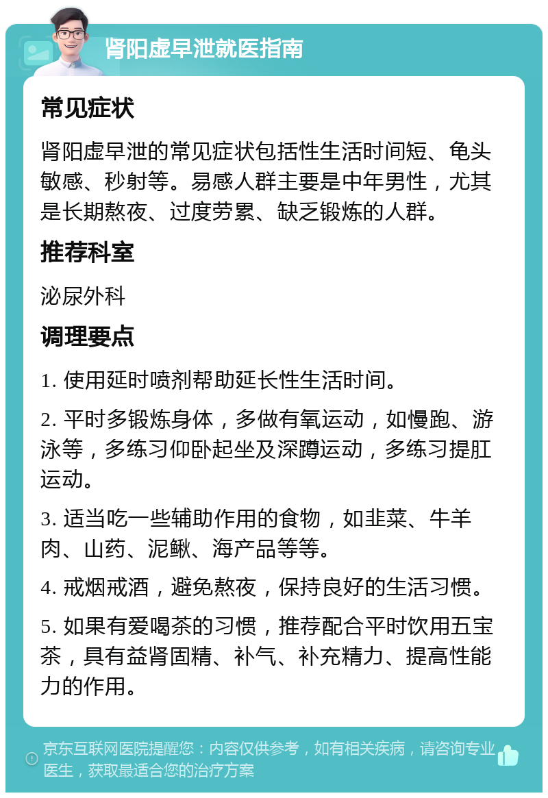 肾阳虚早泄就医指南 常见症状 肾阳虚早泄的常见症状包括性生活时间短、龟头敏感、秒射等。易感人群主要是中年男性，尤其是长期熬夜、过度劳累、缺乏锻炼的人群。 推荐科室 泌尿外科 调理要点 1. 使用延时喷剂帮助延长性生活时间。 2. 平时多锻炼身体，多做有氧运动，如慢跑、游泳等，多练习仰卧起坐及深蹲运动，多练习提肛运动。 3. 适当吃一些辅助作用的食物，如韭菜、牛羊肉、山药、泥鳅、海产品等等。 4. 戒烟戒酒，避免熬夜，保持良好的生活习惯。 5. 如果有爱喝茶的习惯，推荐配合平时饮用五宝茶，具有益肾固精、补气、补充精力、提高性能力的作用。