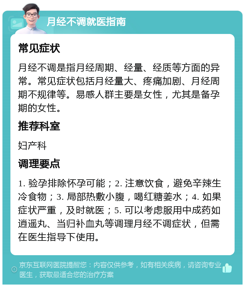 月经不调就医指南 常见症状 月经不调是指月经周期、经量、经质等方面的异常。常见症状包括月经量大、疼痛加剧、月经周期不规律等。易感人群主要是女性，尤其是备孕期的女性。 推荐科室 妇产科 调理要点 1. 验孕排除怀孕可能；2. 注意饮食，避免辛辣生冷食物；3. 局部热敷小腹，喝红糖姜水；4. 如果症状严重，及时就医；5. 可以考虑服用中成药如逍遥丸、当归补血丸等调理月经不调症状，但需在医生指导下使用。