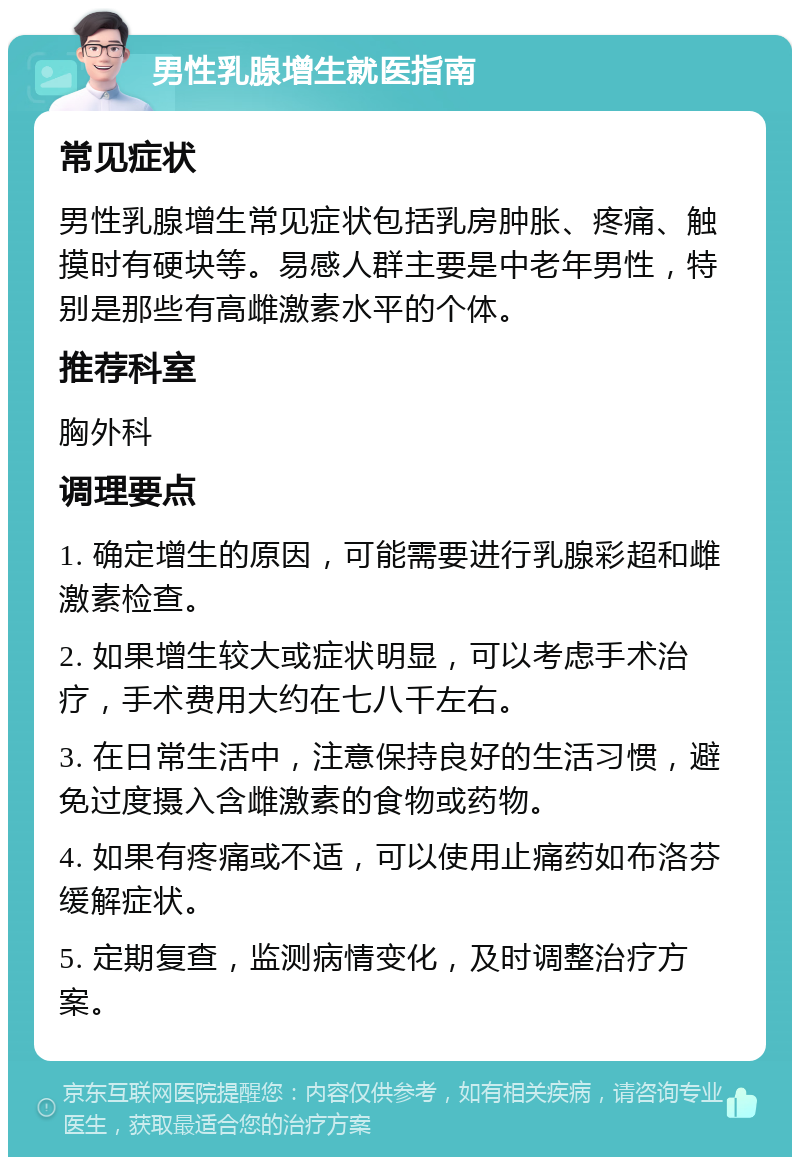 男性乳腺增生就医指南 常见症状 男性乳腺增生常见症状包括乳房肿胀、疼痛、触摸时有硬块等。易感人群主要是中老年男性，特别是那些有高雌激素水平的个体。 推荐科室 胸外科 调理要点 1. 确定增生的原因，可能需要进行乳腺彩超和雌激素检查。 2. 如果增生较大或症状明显，可以考虑手术治疗，手术费用大约在七八千左右。 3. 在日常生活中，注意保持良好的生活习惯，避免过度摄入含雌激素的食物或药物。 4. 如果有疼痛或不适，可以使用止痛药如布洛芬缓解症状。 5. 定期复查，监测病情变化，及时调整治疗方案。