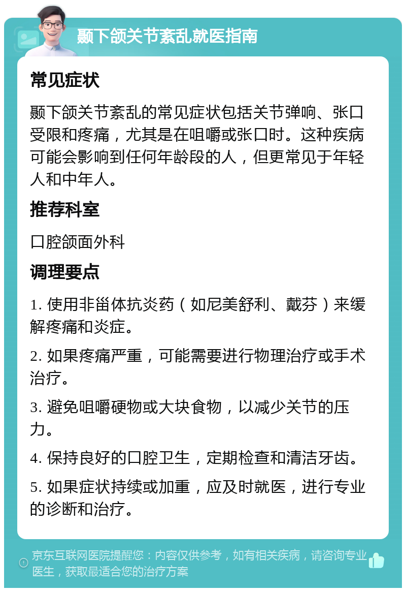 颞下颌关节紊乱就医指南 常见症状 颞下颌关节紊乱的常见症状包括关节弹响、张口受限和疼痛，尤其是在咀嚼或张口时。这种疾病可能会影响到任何年龄段的人，但更常见于年轻人和中年人。 推荐科室 口腔颌面外科 调理要点 1. 使用非甾体抗炎药（如尼美舒利、戴芬）来缓解疼痛和炎症。 2. 如果疼痛严重，可能需要进行物理治疗或手术治疗。 3. 避免咀嚼硬物或大块食物，以减少关节的压力。 4. 保持良好的口腔卫生，定期检查和清洁牙齿。 5. 如果症状持续或加重，应及时就医，进行专业的诊断和治疗。