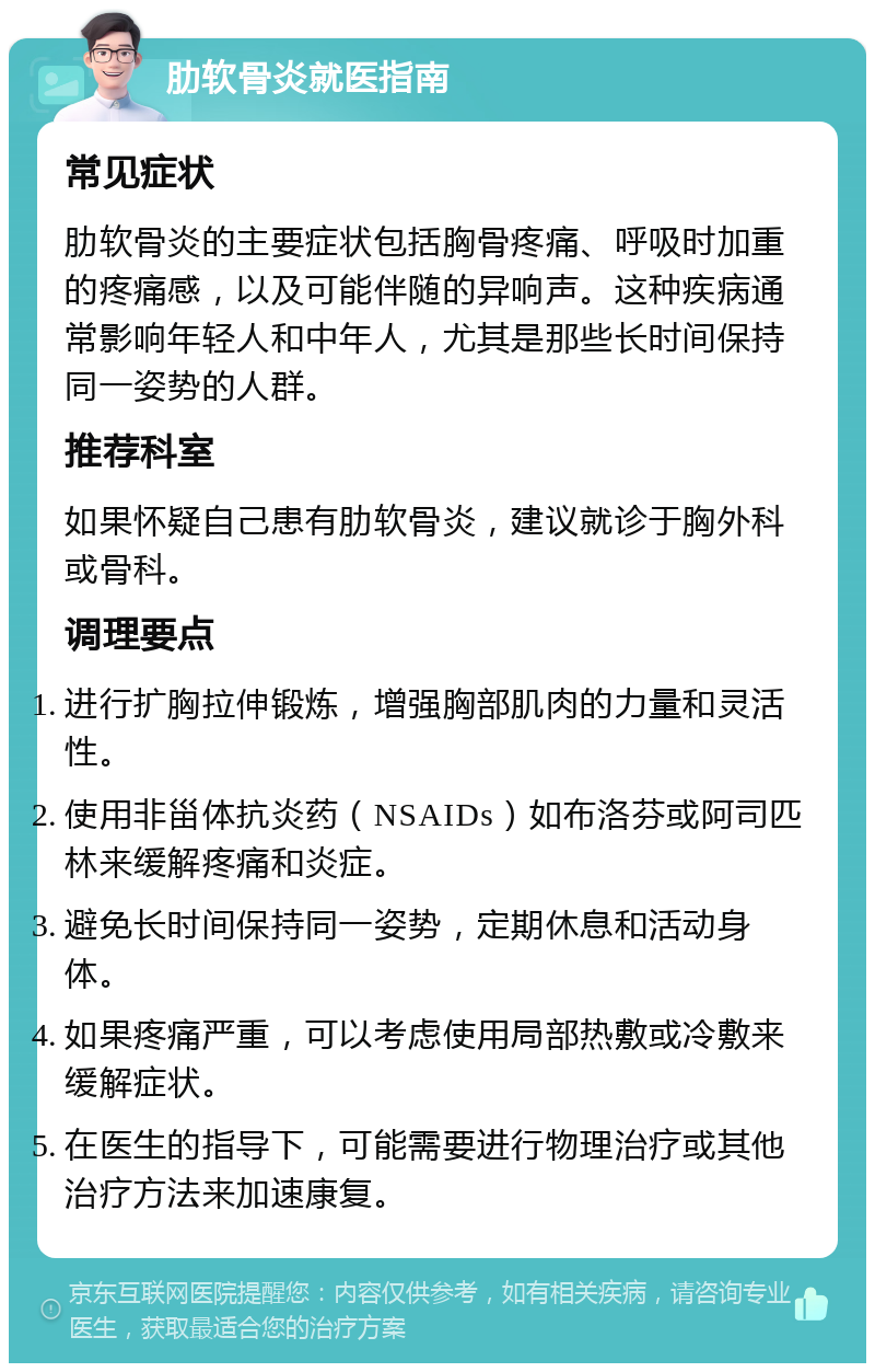 肋软骨炎就医指南 常见症状 肋软骨炎的主要症状包括胸骨疼痛、呼吸时加重的疼痛感，以及可能伴随的异响声。这种疾病通常影响年轻人和中年人，尤其是那些长时间保持同一姿势的人群。 推荐科室 如果怀疑自己患有肋软骨炎，建议就诊于胸外科或骨科。 调理要点 进行扩胸拉伸锻炼，增强胸部肌肉的力量和灵活性。 使用非甾体抗炎药（NSAIDs）如布洛芬或阿司匹林来缓解疼痛和炎症。 避免长时间保持同一姿势，定期休息和活动身体。 如果疼痛严重，可以考虑使用局部热敷或冷敷来缓解症状。 在医生的指导下，可能需要进行物理治疗或其他治疗方法来加速康复。